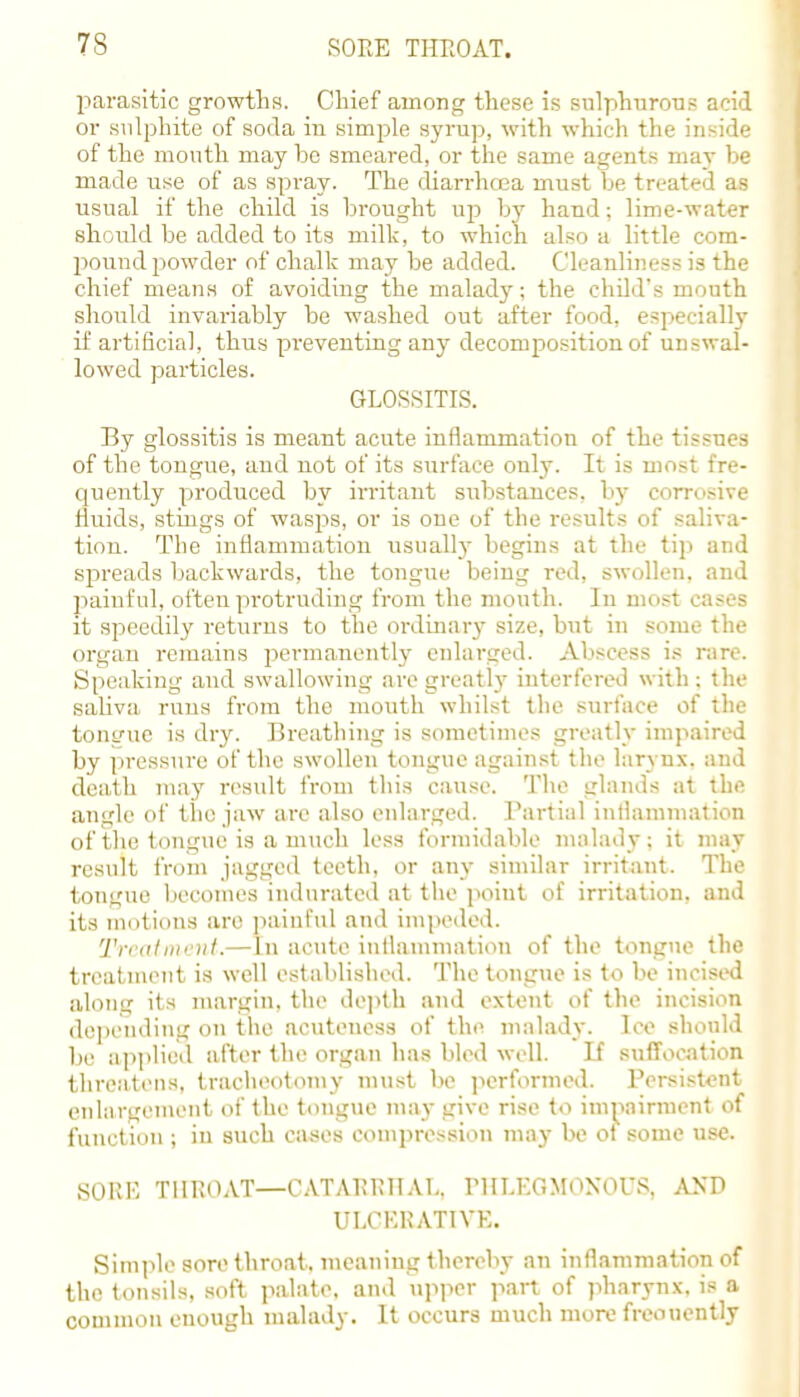 parasitic growths. Chief among these is sulphurous acid or sulphite of soda in simple syrup, with which the inside of the mouth may be smeared, or the same agents may he made use of as spray. The diarrhoea must be treated as usual if the child is brought up by hand: lime-water should be added to its milk, to which also a little com- pound powder of chalk may be added. Cleanliness is the chief means of avoiding the malady; the child's mouth should invariably be washed out after food, especially if artificial, thus preventing any decomposition of unswal- lowed particles. GLOSSITIS. By glossitis is meant acute inflammation of the tissues of the tongue, and not of its surface only. It is most fre- quently produced by irritant substances, by corrosive fluids, stings of wasps, or is one of the results of saliva- tion. The inflammation usually begins at the tip and spreads backwards, the tongue being red, swollen, and painful, often protruding from the mouth. In most cases it speedily returns to the ordinary size, but in some the organ remains permanently enlarged. Abscess is rare. Speaking and swallowing are greatly interfered with ; the saliva runs from the mouth whilst the surface of the tongue is dry. Breathing is sometimes greatly impaired by pressure of the swollen tongue against the larynx, and death may result from this cause. The glands at the angle of the jaw are also enlarged. Partial inflammation of the tongue is a much less formidable malady: it may result from jagged teeth, or any similar irritant. The tongue becomes indurated at the poiut of irritation, and its motions are painful and impeded. Treatment.— In acute inflammation of the tongue the treatment is well established. The tongue is to be incised alonu; its margin, the depth and extent of the incision depending on the acuteness of the malady, lee should be applied after the organ has bled well. If suffocation threatens, tracheotomy must be performed. Persistent enlargement of the tongue may give rise to impairment of function ; in such cases compression may be of some use. SORE THROAT—CATARRITAL. PHLEGMONOUS, AND ULCERATIVE. Simple sore throat, meaning thereby an inflammation of the tonsils, soft palate, and upper part of pharynx, is a common enough malady. It occurs much more freouently