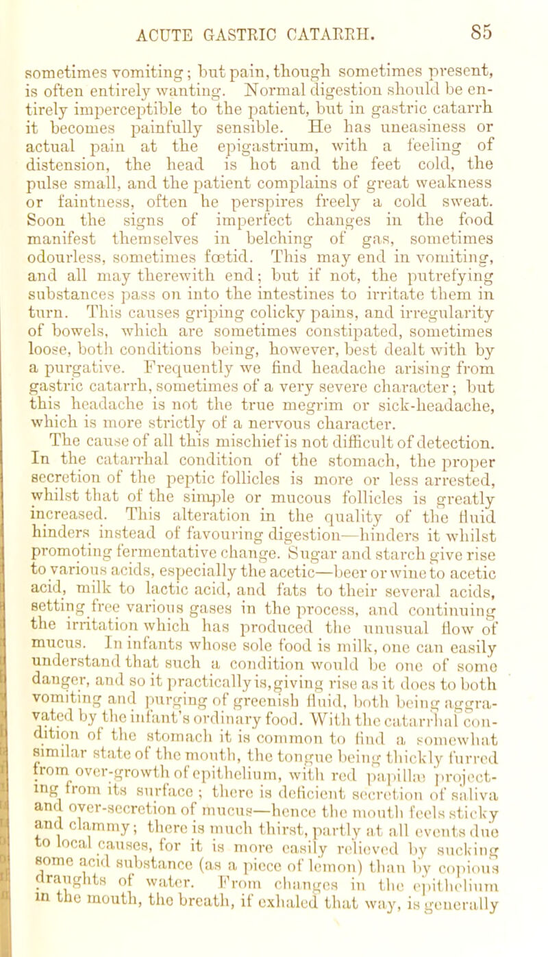 sometimes vomiting; but pain, though sometimes present, is often entirely wanting. Normal digestion should be en- tirely imperceptible to the patient, but in gastric catarrh it becomes painfully sensible. He has uneasiness or actual pain at the epigastrium, with a feeling of distension, the head is hot and the feet cold, the pulse small, and the patient complains of great weakness or faintness, often he perspires freely a cold sweat. Soon the signs of imperfect changes in the food manifest themselves in belching of gas, sometimes odourless, sometimes foetid. This may end in vomiting, and all may therewith end; but if not, the putrefying substances pass on into the intestines to irritate them in turn. This causes griping colicky pains, and irregularity of bowels, which are sometimes constipated, sometimes loose, both conditions being, however, best dealt with by a purgative. Frequently we find headache arising from gastric catarrh, sometimes of a very severe character; but this headache is not the true megrim or sick-headache, which is more strictly of a nervous character. The cause of all this mischief is not difficult of detection. In the catarrhal condition of the stomach, the proper secretion of the peptic follicles is more or less arrested, whilst that of the simple or mucous follicles is greatly increased. This alteration in the quality of tlic fluid hinders instead of favouring digestion—hinders it whilst promoting fermentative change. Sugar and starch give rise to various acids, especially the acetic—beer or wine to acetic acid, milk to lactic acid, and fats to their several acids, setting free various gases in the process, and continuing the irritation which has produced the unusual How of mucus. In infants whose sole food is milk, one can easily understand that such a condition would be one of some danger, and so it practically is, giving rise as it docs to both vomiting and purging of greenish fluid, both being aggra- vated by the miant's ordinary food. With the catarrhal con- dition of the stomach it is common to find a, somewhat similar state of the month, the tongue being thickly furred from over-growth of epithelium, with red papilla? project- ing from its siirfa.ee; tlna-e is deficient secretion of saliva and over-secretion of mucus—hence the mouth feels sticky and clammy; there is much thirst, partly at all eventsdue to local causes, for it is move easily relieved by sucking some acid substance (as a piece of lemon) than by copious draughts of water. From changes in the epithelium in the mouth, the breath, if exhaled that way, is generally