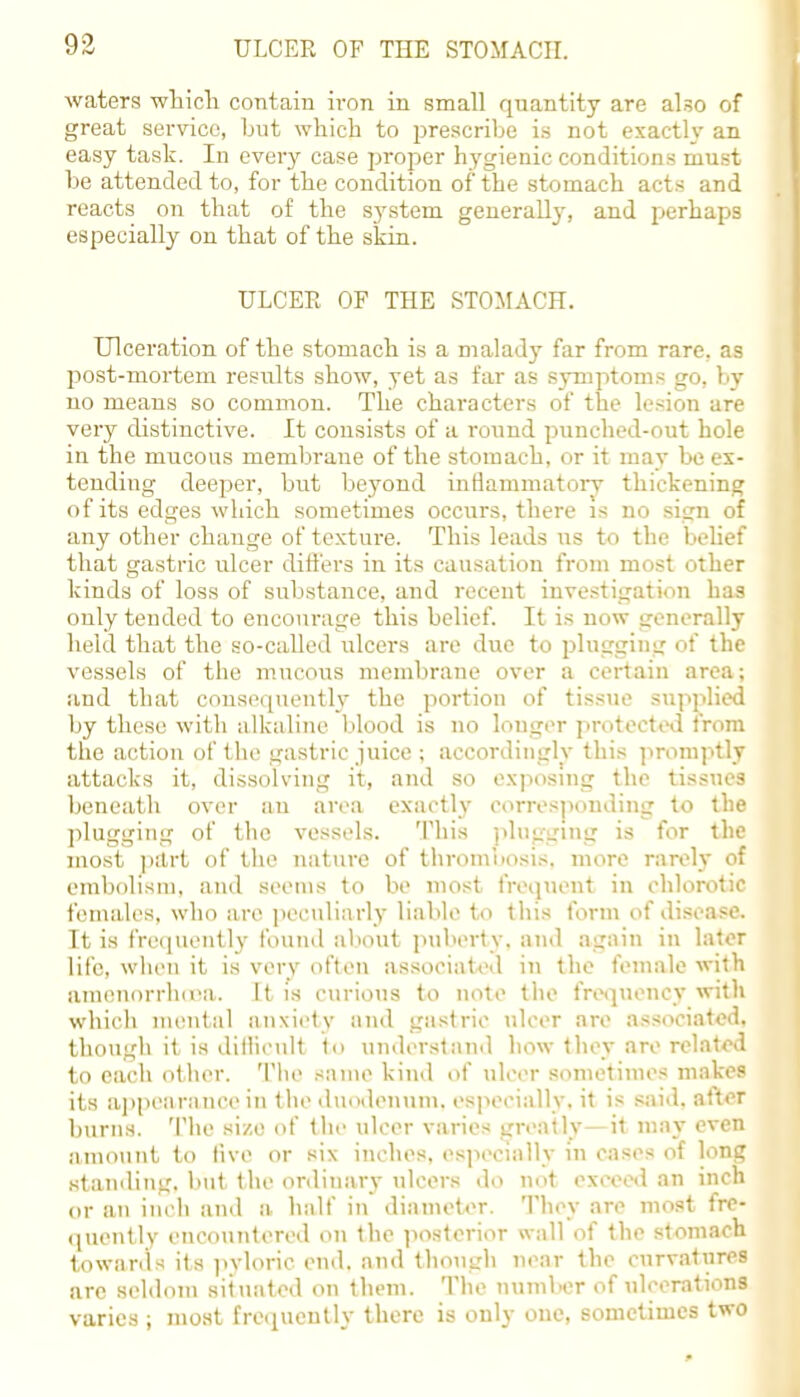 waters which contain iron in small quantity are also of great service, but which to prescribe is not exactly an easy task. In every case proper hygienic conditions must be attended to, for the condition of the stomach acts and reacts on that of the sj'stem generally, and perhaps especially on that of the skin. ULCER OF THE STOMACH. Ulceration of the stomach is a malady far from rare, as post-mortem results show, yet as far as symptoms go, by no means so common. The characters of the lesion are very distinctive. It consists of a round punched-out hole in the mucous membrane of the stomach, or it may be ex- tending deeper, but beyond inflammatory thickening of its edges which sometimes occurs, there is no sign of any other change of texture. This leads us to the belief that gastric ulcer differs in its causation from most other kinds of loss of substance, and recent investigation has only tended to encourage this belief. It is now generally held that the so-called ulcers are due to plugging of the vessels of the mucous membrane over a certain area; and that consequently the portion of tissue supplied by these with alkaline blood is no longer protected from the action of the gastric juice ; accordingly this promptly attacks it, dissolving it, and so exposing the tissues beneath over au area exactly corresponding to the plugging of the vessels. This plugging is for the most part of the nature of thrombosis, more rarely of embolism, and seems to be most frequent in chlorotk females, who are peculiarly liable to this form of disease. It is frequently found about puberty, and again in later life, when it is very often associated in the female with amenorrhoea. It is curious to note the frequency with which mental anxiety and gastric ulcer are associated, though it is dilheult t<> understand how they are related to each other. The same kind of ulcer sometimes makes its appearance in the duodenum, especially, it is said, after burns. The si/.o of the ulcer varies greatly—it may even amount to five or six inches, especially in cases of long standing, but the ordinary ulcers do not exceed an inch or an inch and a half in diameter. They are most fre- quently encountered on the posterior wall of the stomach towards its pyloric end. and though near the curvatures are seldom situated on them. The number of ulcerations varies ; most frequently there is only one, sometimes two