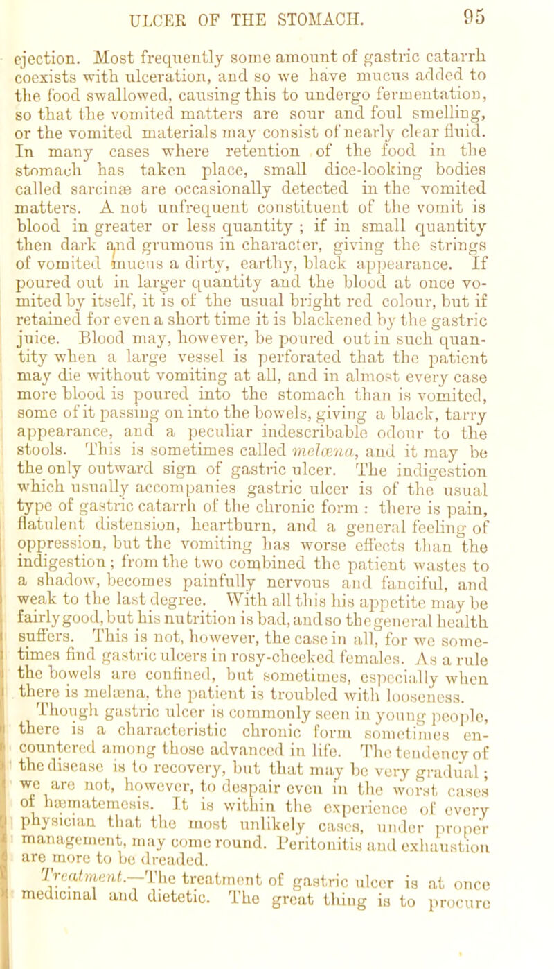 ejection. Most frecpiently some amount of gastric catarrh coexists with ulceration, and so we have mucus added to the food swallowed, causing this to undergo fermentation, so that the vomited matters are sour and foul smelling, or the vomited materials may consist of nearly clear fluid. In many cases where retention of the food in the stomach has taken place, small dice-looking bodies called sarcinae are occasionally detected in the vomited matters. A not unfrequent constituent of the vomit is blood in greater or less quantity ; if in small quantity then dark a^ud grumous in character, giving the strings of vomited mucus a dirty, earthy, black appearance. If poured out in larger quantity and the blood at once vo- mited by itself, it is of the usual bright red colour, but if retained for even a short time it is blackened by the gastric juice. Blood may, however, be poured out in such quan- tity when a large vessel is perforated that the patient may die without vomiting at all, and in almost every case more blood is poured into the stomach than is vomited, some of it passing on into the bowels, giving a black, tarry appearance, and a peculiar indescribable odour to the stools. This is sometimes called melcena, and it may be the only outward sign of gastric ulcer. The indigestion which usually accompanies gastric ulcer is of the usual type of gastric catarrh of the chronic form : there is pain, flatulent distension, heartburn, and a general feelimv of oppression, but the vomiting has worse effects than°the indigestion; from the two combined the patient wastes to a shadow, becomes painfully nervous and fanciful, and weak to the last degree. With all this his appetite may be fairly good, but his nutrition is bad, and so thegeneral health suffers. This is not, however, the case in all, for we some- times find gastric ulcers in rosy-cheeked females. As a rule the bowels are confined, but sometimes, especially when there is melfflna, the patient is troubled with looseness. Though gastric ulcer is commonly seen in young people, there is a characteristic chronic form sometimes en- countered among those advanced in life. The tendency of the disease is to recovery, but that may be very gradual; we are nut , however, to despair even in the worst, cases of hapmatemcsis. It is within the experience of every physician that the most unlikely cases, under proper management, may come round. Peritonitis and exhaustion are more to be dreaded. Treatment.—-The treatment of gastric ulcer is at once medicinal and dietetic. The great thing is to procure