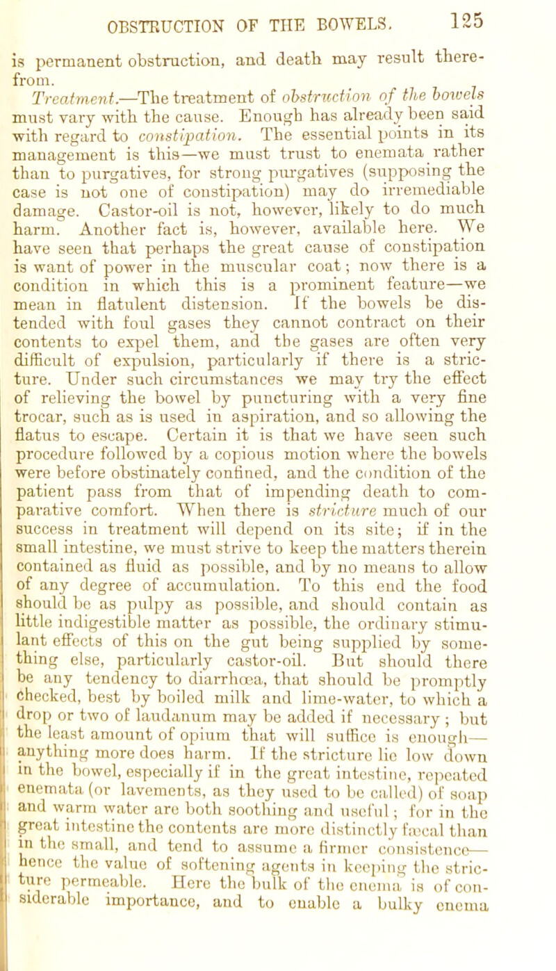 is permanent obstruction, and death may result there- from. Treatment.—The treatment of obstruction of the bowels must vary with the cause. Enough has already been said with regard to constipation. The essential points in its management is this—we must trust to enemata_ rather than to purgatives, for strong purgatives (supposing the case is not one of constipation) may do irremediable damage. Castor-oil is not, however, likely to do much harm. Another fact is, however, available here. We have seen that perhaps the great cause of constipation is want of power in the muscular coat; now there is a condition in which this is a prominent feature—we mean in flatulent distension. If the bowels be dis- tended with foul gases they cannot contract on their contents to expel them, and the gases are often very difficult of expulsion, particularly if there is a stric- ture. Under such circumstances we may try the effect of relieving the bowel by puncturing with a very fine trocar, such as is used in aspiration, and so allowing the flatus to escape. Certain it is that we have seen such procedure followed by a copious motion where the bowels were before obstinately confined, and the condition of the patient pass from that of impending death to com- parative comfort. When there is stricture much of our success in treatment will depend on its site; if in the small intestine, we must strive to keep the matters therein contained as fluid as possible, and by no means to allow of any degree of accumulation. To this end the food should be as pulpy as possible, and should contain as little indigestible matter as possible, the ordinary stimu- lant effects of this on the gut being supplied by some- thing else, particularly castor-oil. But should there be any tendency to diarrhoea, that should be promptly Checked, best by boiled milk and lime-water, to which a drop or two of laudanum may be added if necessary ; but the least amount of opium that will suffice is enough— anything more does harm. If the stricture lie low down in the bowel, especially if in the great intestine, repeated enemata (or lavements, as they used to be called) of soap and warm water are both soothing and useful ; for in the great intestine the contents are more distinctly fajcal than in the small, and tend to assume a firmer consistence— hence the value of softening agents in keeping the stric- ture permeable. Here the bulk of the enema is of con- siderable importance, and to enable a bulky enema