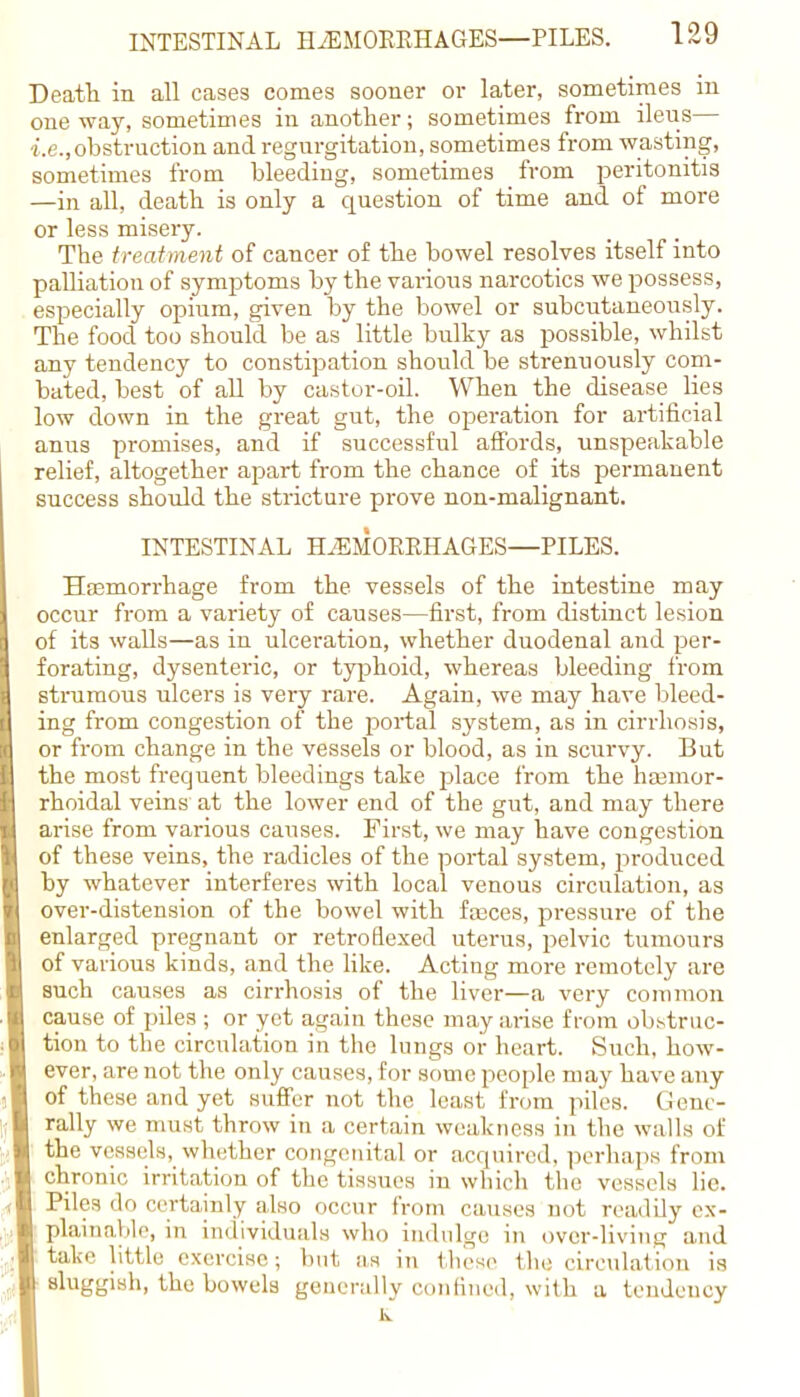 Death in all cases comes sooner or later, sometimes in oneway, sometimes in another; sometimes from ileus— ■i.e.,obstruction and regurgitation, sometimes from wasting, sometimes from bleeding, sometimes from peritonitis —in all, death is only a question of time and of more or less misery. The treatment of cancer of the bowel resolves itself into palliation of symptoms by the various narcotics we possess, especially opium, given by the bowel or subcutaneously. The food too should be as little bulky as possible, whilst any tendency to constipation should be strenuously com- bated, best of all by castor-oil. When the disease lies low down in the great gut, the operation for artificial anus promises, and if successful affords, unspeakable relief, altogether apart from the chance of its permanent success should the stricture prove non-malignant. INTESTINAL HAEMORRHAGES—PILES. Haemorrhage from the vessels of the intestine may occur from a variety of causes—first, from distinct lesion of its walls—as in ulceration, whether duodenal and per- forating, dysenteric, or typhoid, whereas bleeding from strumous ulcers is very rare. Again, we may have bleed- ing from congestion of the portal system, as in cirrhosis, or from change in the vessels or blood, as in scurvy. But the most frequent bleedings take place from the hamior- rhoidal veins at the lower end of the gut, and may there arise from various causes. First, we may have congestion of these veins, the radicles of the portal system, produced by whatever interferes with local venous circulation, as over-distension of the bowel with fasces, pressure of the enlarged pregnant or retro flexed uterus, pelvic tumours of various kinds, and the like. Acting more remotely are such causes as cirrhosis of the liver—a very common cause of piles ; or yet again these may arise from obstruc- tion to the circulation in the lungs or heart. Such, how- ever, are not the only causes, for some people may have any of these and yet suffer not the least from piles. Gene- rally we must throw in a certain weakness in the walls of the vessels, whether congenital or acquired, perhaps from chronic irritation of the tissues in which the vessels lie. Piles do certainly also occur from causes not readily ex- plainable, in individuals who indulge in over-living and take little exercise; but as in these the circulation is sluggish, the bowels generally confined, with a tendency k