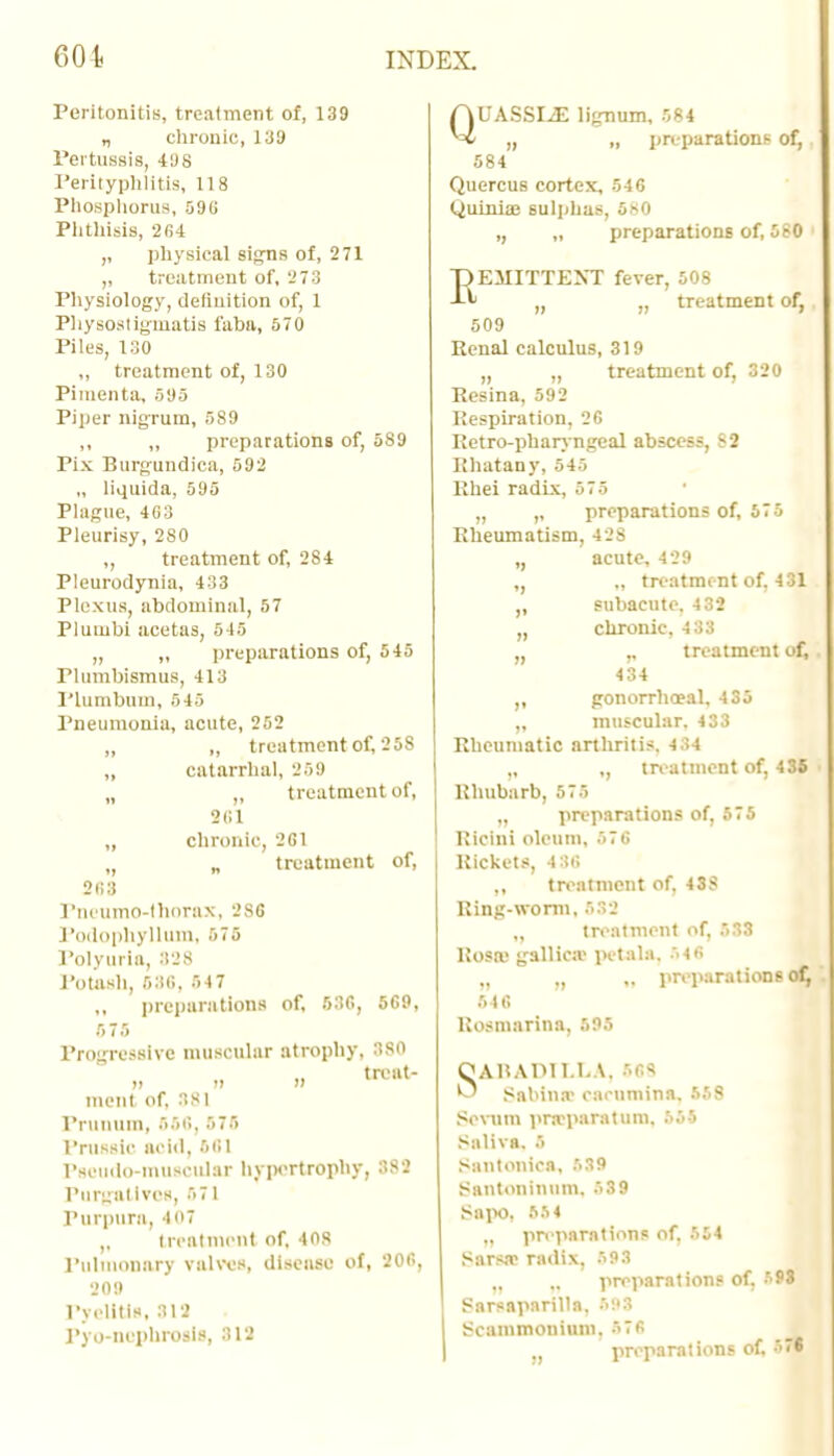 Peritonitis, treatment of, 139 „ chronic, 139 Pertussis, 49 8 Perityphlitis, 118 Phosphorus, 590 Phthisis, 264 ,, physical signs of, 271 ,, treatment of, 273 Physiology, definition of, 1 Physoatigmatia i'abii, 570 Piles, 130 „ treatment of, 130 Pimenta, 595 Piper nigrum, 589 ,, „ preparations of, 5S9 Pix Burgundica, 592 „ liquida, 595 Plague, 463 Pleurisy, 2S0 „ treatment of, 284 Pleurodynia, 433 Plexus, abdominal, 57 Pluiubi acetas, 515 „ ,, preparations of, 545 Plumbismus, 413 Plumbum, 545 Pneumonia, acute, 252 „ „ treatment of, 25S „ catarrhal, 2S9 „ „ treatment of, 361 „ chronic 261 treatment of, 2fi3 Pncumo-thnrax, 2S6 Podophyllum, >75 Polyuria, 328 Potash, 536, 547 preparations of, 536, 569, 575 Progressive muscular atrophy, 380 trcat- ment of, 381 Prunum, 666, 575 Pnissic acid, 561 Pseudo-muscular hypertrophy, 382 Purgatives, 571 Purpura, 407 „ treatment of, 408 Pulmonary valves, disease of, 206, 209 Pyelitis, 312 Pyo-nephrotls, 312 QUASSIA lignum, 584 „ „ preparations of, 584 Quercus cortex, 546 Quinia? sulphas, 580 ,, „ preparations of, 580 REMITTENT fever, 508 „ „ treatment of, 509 Renal calculus, 319 „ „ treatment of, 320 Resina, 592 Respiration, 26 Retro-pharyngeal abscess, 82 Rhatany, 545 Rhei radix, 575 „ preparations of, 575 Rheumatism, 428 acute, 429 ., treatment of, 431 subacute, 432 „ chronic, 4 33 „ ,, treatment of, 434 ,, gonorrhoeal. 435 „ muscular. 433 Rheumatic arthritis. 4;>4 ,, treatment of, 435 Rhubarb, 575 „ preparations of, 575 Kicini oleum, 576 Rickets, 4 36 ,, treatment of, 4SS Ring-worm, 532 „ treatment of, 533 liosa.1 gallica? petala. 546 „ preparations of^ 546 Rosmarina, 595 OABADILLA, 568 *J Sabina caenmina. 558 Sevum prcrparatum. 555 Saliva, fi Santonica, 539 Santoninum, 539 Sapo, 55 4 preparations of. 554 Sars.T radix, '93 _ preparations of. r'P8 Sarsaparilla. 591 Scammoniuni. 576 preparations of.