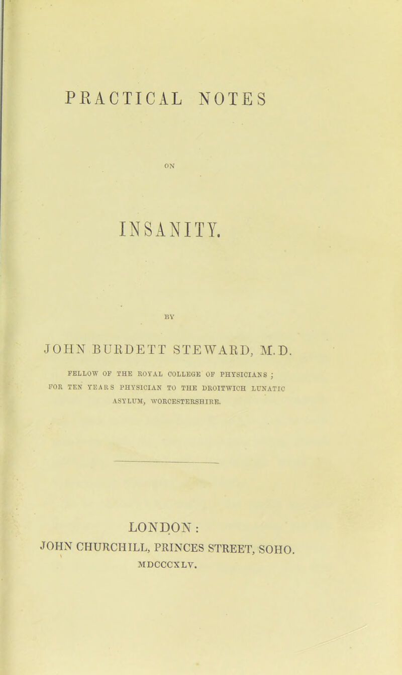 PRACTICAL NOTES ON INSANITY. BY JOHN BURDETT STEWARD, M.D. FELLOW OF THE ROYAL COLLEGE OF PHYSICIANS J FOR TEN YEARS PHYSICIAN TO THE DROITWICH LUNATIC ASYLUM, WORCESTERSHIRE. LONDON: JOHN CHURCHILL, PRINCES STREET, SOHO, MDCCCXLV.