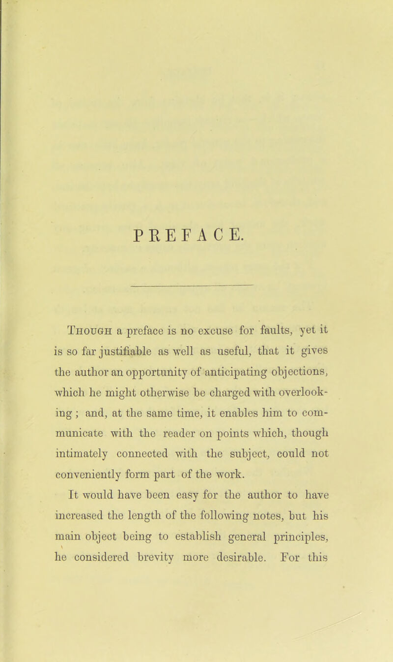 PEEF A C E. Though a preface is no excuse for faults, yet it is so far justifiable as well as useful, that it gives the author an opportunity of anticipating objections, which he might otherwise be charged witli overlook- ing ; and, at the same time, it enables him to com- municate with the reader on points wliich, though intimately connected with the subject, could not conveniently fonn part of the work. It would have been easy for the author to have increased the length of the following notes, but his main object being to establish general principles, he considered brevity more desirable. For this