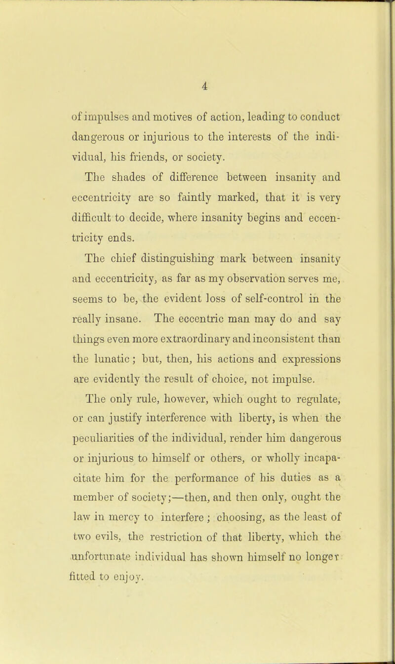 of impulses and motives of action, leading to conduct dangerous or injurious to the interests of the indi- vidual, his friends, or society. The shades of difference hetween insanity and eccentricity are so faintly marked, that it is very difficult to decide, where insanity begins and eccen- tricity ends. The chief distinguisliing mark between insanity and eccentricity, as far as my obsers^ation serves me, seems to be, the evident loss of self-control in the really insane. The eccentric man may do and say things even more extraordinary and inconsistent than the lunatic; but, then, liis actions and expressions are evidently the result of choice, not impulse. The only rule, however, which ought to regulate, or can justify interference with liberty, is when the peculiarities of the individual, render liim dangerous or injurious to himself or others, or wholly incapa- citate him for the performance of his duties as a member of society;—then, and then only, ought the law in mercy to interfere ; choosing, as the least of two evils, the restriction of that liberty, which the unfortunate individual has shown himself no longer fitted to enjoy.