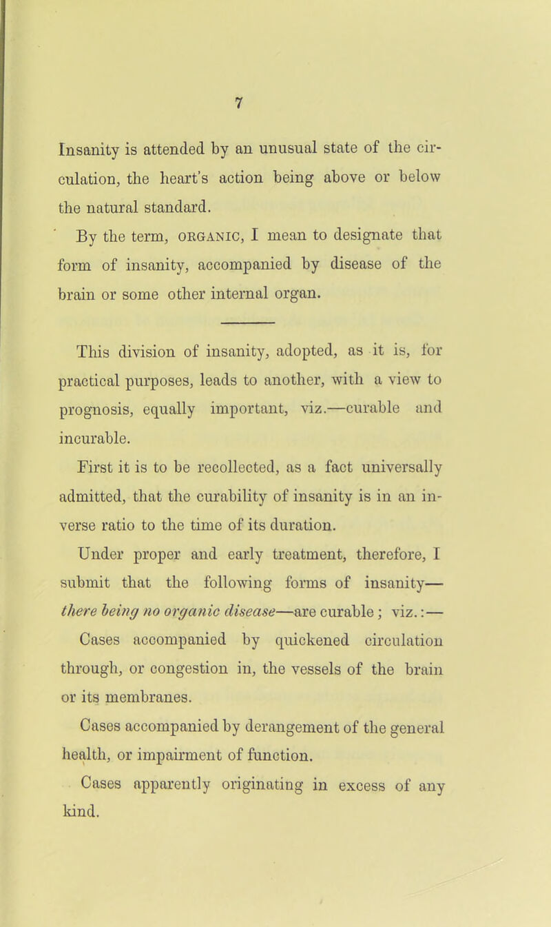 Insanity is attended by an unusual state of the cir- culation, the heart's action being above or below the natural standard. By the term, organic, I mean to designate that form of insanity, accompanied by disease of the brain or some other internal organ. This division of insanity, adopted, as it is, for practical purposes, leads to another, with a view to prognosis, equally important, viz.—curable and incurable. First it is to be recollected, as a fact universally admitted, that the curability of insanity is in an in- verse ratio to the time of its duration. Under proper and early treatment, therefore, I submit that the following fomis of insanity— there being no organic disease—are curable; viz.:— Cases accompanied by quickened circulation through, or congestion in, the vessels of the brain or its membranes. Cases accompanied by derangement of the general health, or impairment of function. Cases apparently originating in excess of any kind.