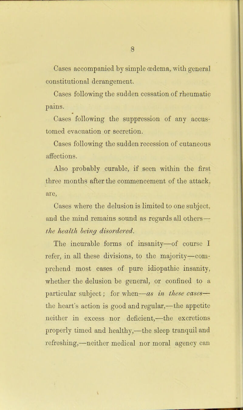 Cases accompanied by simple oedema, with general constitutional derangement. Cases following the sudden cessation of rheumatic pains. Cases following the suppression of any accus- tomed evacuation or secretion. Cases following the sudden recession of cutaneous affections. Also probably curable, if seen within the first three months after the commencement of the attack, are, Cases where the delusion is limited to one subject, and the mind remains sound as regards all others— the health being disordered. The incurable forms of insanity—of course I refer, in all these divisions, to the majority—com- prehend most cases of pure idiopathic insanity, whether the delusion be general, or confined to a particular subject; for when—as in these cases— the heart's action is good and regular,—the appetite neither in excess nor deficient,—the excretions properly timed and healthy,—the sleep tranquil and refreshing,—neither medical nor moral agency can