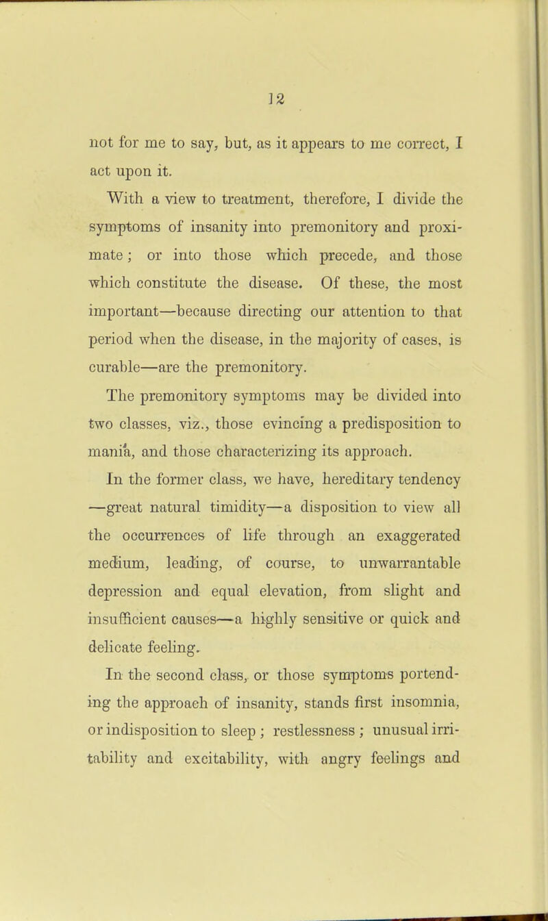 ]2 not for me to say, but, as it appears to me correct, I act upon it. With a view to treatment, therefore, I divide the symptoms of insanity into premonitory and proxi- mate ; or into those which precede, and those which constitute the disease. Of these, the most important—because directing our attention to that period when the disease, in the majority of cases, is curable—are the premonitory. The premonitory symptoms may be divided into two classes, viz., those evincing a predisposition to mania, and those characterizing its approach. In the former class, we have, hereditary tendency —great natural timidity—a disposition to view all the occurrences of life through an exaggerated medium, leading, of course, to unwarrantable depression and equal elevation, from slight and insufficient causes—a highly sensitive or quick and delicate feeling. In the second class, or those symptoms portend- ing the approach of insanity, stands first insomnia, or indisposition to sleep ; restlessness ; unusual irri- tability and excitability, with angry feehngs and