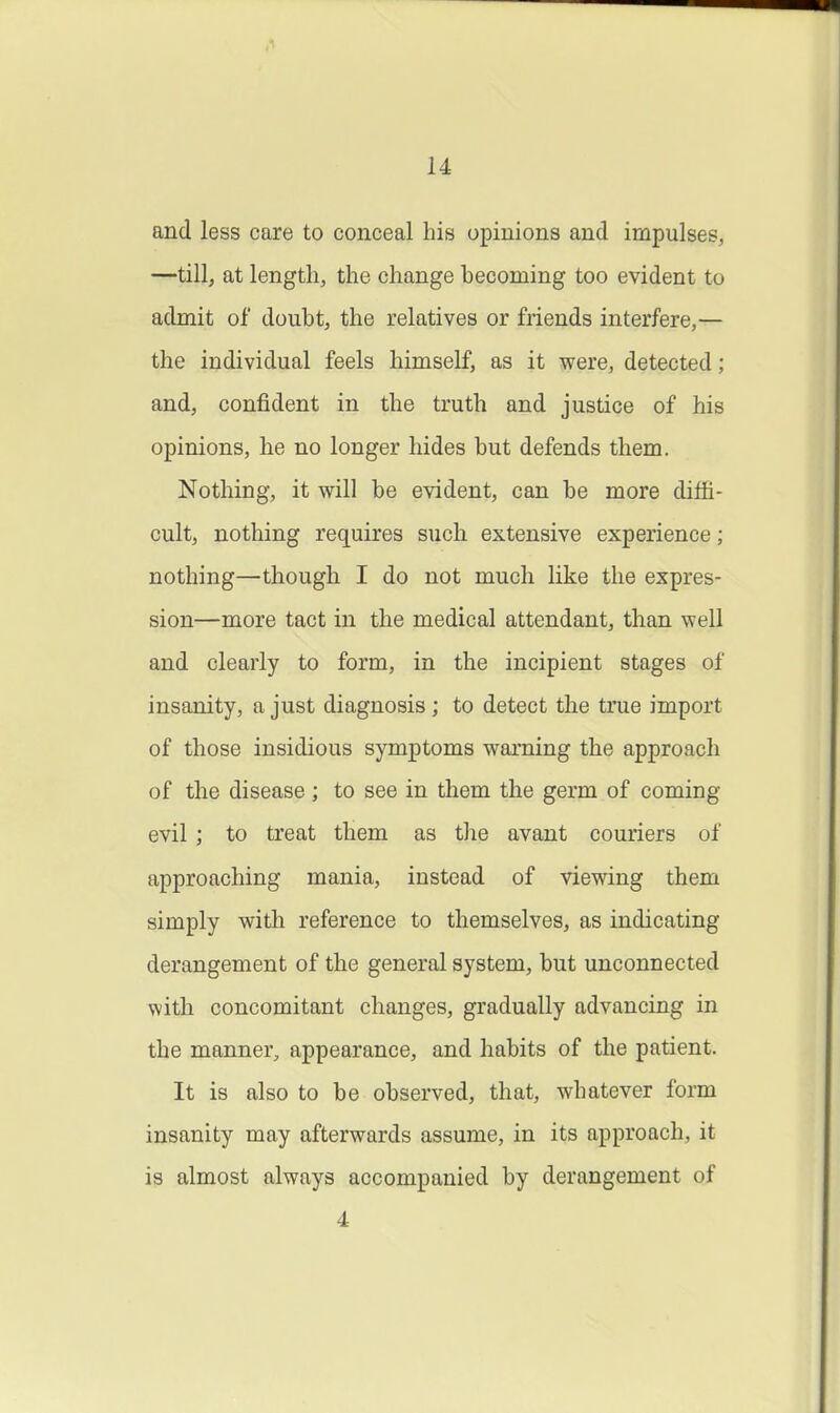 u and less care to conceal his opinions and impulses, —till, at length, the change becoming too evident to admit of doubt, the relatives or friends interfere,— the individual feels himself, as it were, detected; and, confident in the truth and justice of his opinions, he no longer hides but defends them. Nothing, it will be evident, can be more diffi- cult, nothing requires such extensive experience; nothing—though I do not much like the expres- sion—more tact in the medical attendant, than well and clearly to form, in the incipient stages of insanity, a just diagnosis; to detect the true import of those insidious symptoms warning the approach of the disease ; to see in them the germ of coming evil ; to treat them as the avant couriers of approaching mania, instead of viewing them simply with reference to themselves, as indicating derangement of the general system, but unconnected with concomitant changes, gradually advancing in the manner, appearance, and habits of the patient. It is also to be observed, that, whatever form insanity may afterwards assume, in its approach, it is almost always accompanied by derangement of 4