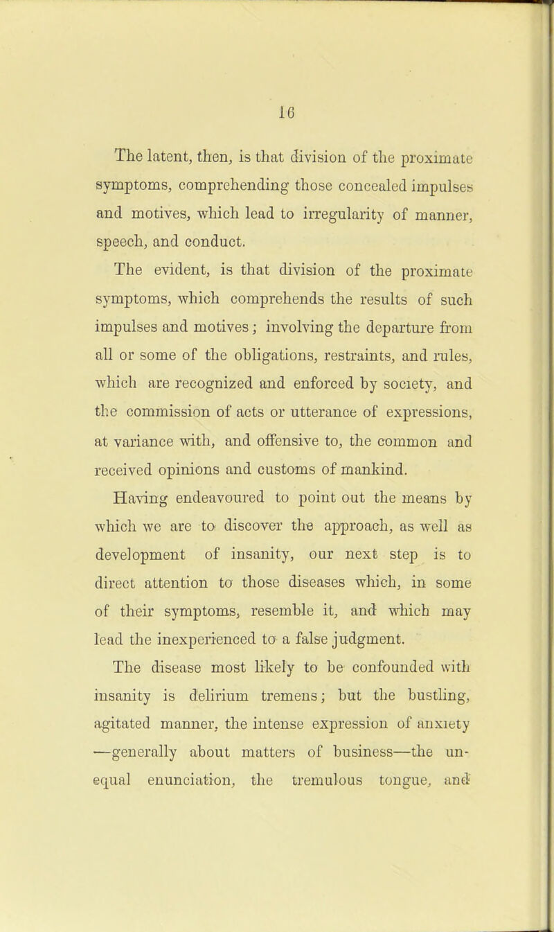 The latent, then, is that division of the proximate symptoms, comprehending those concealed impulses and motives, which lead to irregularity of manner, speech, and conduct. The evident, is that division of the proximate symptoms, which comprehends the results of such impulses and motives; involving the departure from all or some of the ohligations, restraints, and lules, which are I'ecognized and enforced hy society, and the commission of acts or utterance of expressions, at variance with, and offensive to, the common and received opinions and customs of mankind. Having endeavoured to point out the means by which we are to discover the ap^jroach, as well as development of insanity, our next step is to direct attention to those diseases which, in some of their symptoms, resemble it, and which may lead the inexperienced to a false judgment. The disease most likely to be confounded with insanity is delirium tremens; but the bustling, agitated manner, the intense expression of anxiety —generally about matters of business—the un- equal enunciation, the tremulous tongue, and