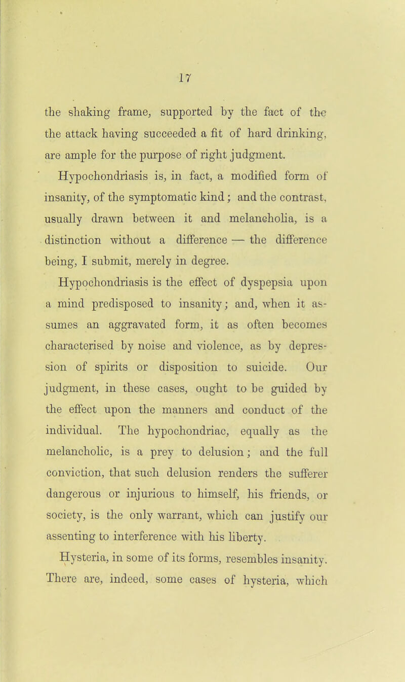 the shaking frame, supported by the fact of th€ the attack having succeeded a fit of hard drinking, are ample for the purpose of right judgment. Hypochondriasis is, in fact, a modified form of insanity, of the symptomatic kind; and the contrast, usually drawn between it and melancholia, is a distinction without a difierence — the difierence being, I submit, merely in degree. Hypochondriasis is the effect of dyspepsia upon a mind predisposed to insanity; and, when it as- sumes an aggravated form, it as often becomes characterised by noise and violence, as by depres- sion of spirits or disposition to suicide. Our judgment, in these cases, ought to be guided by the efiect upon the manners and conduct of the individual. The hypochondriac, equally as the melancholic, is a prey to delusion; and the full conviction, that such delusion renders the sufferer dangerous or injurious to himself, his friends, or society, is the only warrant, which can justify our assenting to interference with his Hberty. Hysteria, in some of its forms, resembles insanity. There are, indeed, some cases of hysteria, which