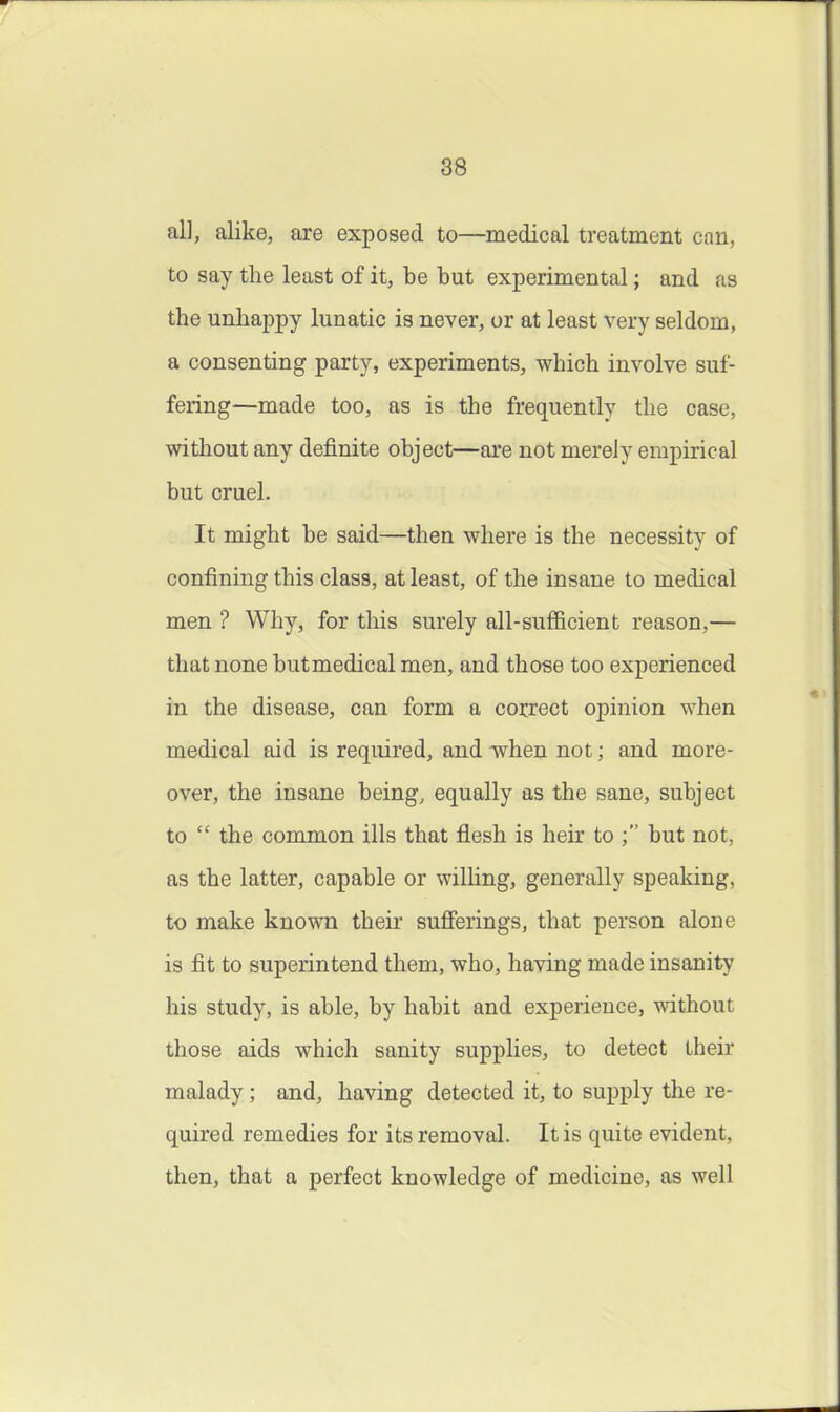 all, alike, are exposed to—medical treatment can, to say the least of it, be but experimental; and as the unhappy lunatic is never, or at least very seldom, a consenting party, experiments, which involve suf- fering—made too, as is the frequently the case, without any definite object—are not merely empirical but cruel. It might be said—then where is the necessity of confining this class, at least, of the insane to medical men ? Why, for this surely all-sufficient reason,— that none but medical men, and those too experienced in the disease, can form a correct opinion when medical aid is required, and when not; and more- over, the insane being, equally as the sane, subject to  the common ills that flesh is heir to but not, as the latter, capable or wilhng, generally speaking, to make known their sufierings, that person alone is fit to superintend them, who, having made insanity his study, is able, by habit and experience, without those aids which sanity supplies, to detect their malady ; and, having detected it, to supply the re- quired remedies for its removal. It is quite evident, then, that a perfect knowledge of medicine, as well