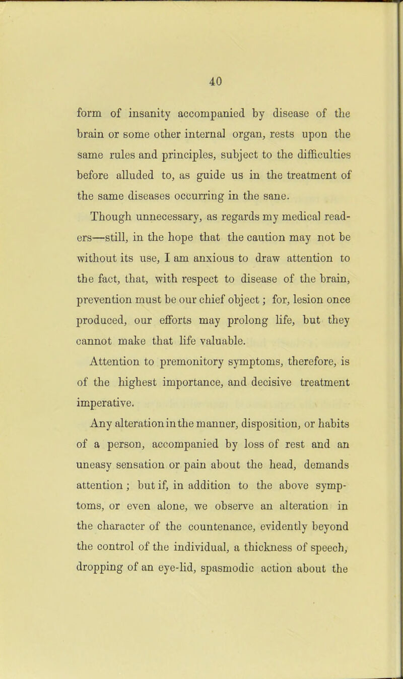 form of insanity accompanied by disease of the brain or some other internal organ, rests upon the same rules and principles, subject to the difl&culties before alluded to, as guide us in the treatment of the same diseases occurring in the sane. Though unnecessary, as regards my medical read- ers—still, in the hope that the caution may not be without its use, I am anxious to draw attention to the fact, that, with respect to disease of the brain, prevention must be our chief object; for, lesion once produced, our eflForts may prolong life, but they cannot make that life valuable. Attention to premonitory symptoms, therefore, is of the highest importance, and decisive treatment imperative. Any alteration in the manner, disposition, or habits of a person, accompanied by loss of rest and an uneasy sensation or pain about the head, demands attention; but if, in addition to the above symp- toms, or even alone, we obsei've an alteration in the character of the countenance, evidently beyond the control of the individual, a thickness of speech, dropping of an eye-lid, spasmodic action about the