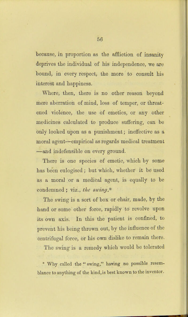 because, in proportion as the affliction of insanity deprives the individual of his independence, we are hound, in every respect, the more to consult his interest and happiness. Where, then, there is no other reason beyond mere aberration of mind, loss of temper, or threat- ened violence, the use of emetics, or any other medicines calculated to produce suffering, can be only looked upon as a punishment; ineffective as a moral agent—empirical as regards medical treatment —and indefensible on every ground. There is one species of emetic, which by some has been eulogised; but which, whether it be used as a moral or a medical agent, is equally to be condemned ; viz., the swing The swing is a sort of box or chair, made, by the hand or some other force, rapidly to revolve upon its own axis. In this the patient is confined, to prevent his being thrown out, by the influence of the centrifugal force, or his own dislike to remain there. The swing is a remedy which would be tolerated * Why called the  swing, having no possible resem- blance to anything of the kind, is best known to the inventor.