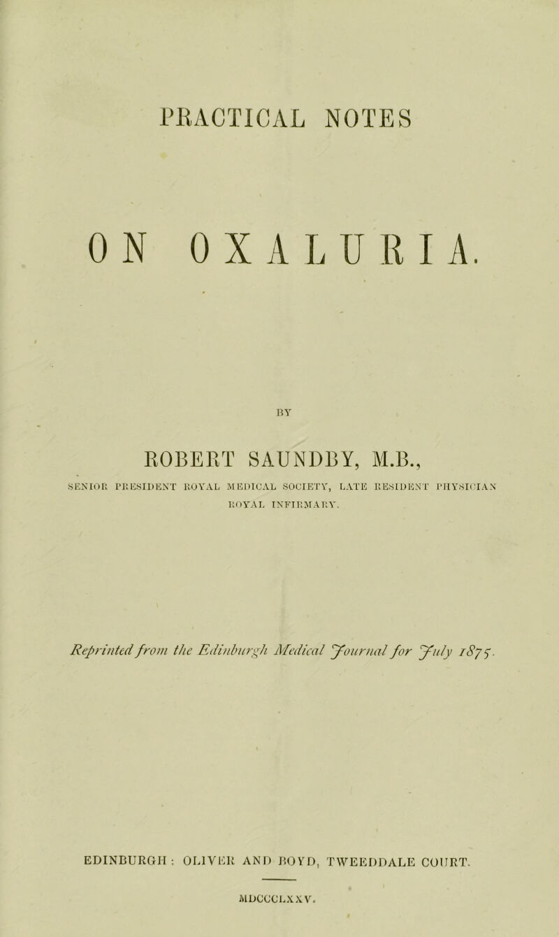 FKACTICAL NOTES ON 0 X A L U R I A, BY ROBERT SAUNDBY, M.B., SENIOR 1>]:ESI1>ENT royal mediual society, LATE RESIDENT PHYSICIAN royal INFIRMARY. Reprinted from the Edinburgh Medical Journal for July iSy^. EDINBURGH; OLIVER AND BOYD, TWEEDDALE COURT. MDCCCLXXV.
