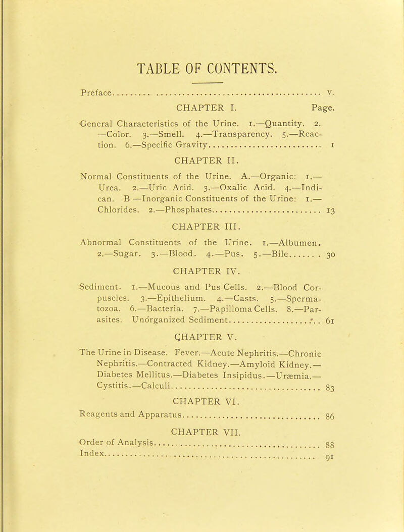 TABLE OF CONTENTS. Preface v. CHAPTER I. Page. General Characteristics of the Urine. I.—Quantity. 2. —Color. 3.—Smell. 4.—Transparency. 5.—Reac- tion. 6.—Specific Gravity r CHAPTER II. Normal Constituents of the Urine. A.—Organic: 1.— Urea. 2.—Uric Acid. 3.—Oxalic Acid. 4.—Indi- can. B —Inorganic Constituents of the Urine: 1.— Chlorides. 2.—Phosphates 13 CHAPTER III. Abnormal Constituents of the Urine. 1.—Albumen. 2.—Sugar. 3.—Blood. 4.—Pus. 5.—Bile 30 CHAPTER IV. Sediment. 1.—Mucous and Pus Cells. 2.—Blood Cor- puscles. 3.—Epithelium. 4.—Casts. 5.—Sperma- tozoa. 6.—Bacteria. 7.—Papilloma Cells. 8.—Par- asites. Unorganized Sediment .*.. 61 CHAPTER V. The Urine in Disease. Fever.—Acute Nephritis.—Chronic Nephritis.—Contracted Kidney.—Amyloid Kidney.— Diabetes Mellitus.—Diabetes Insipidus.—Uraemia.— Cystitis.—Calculi 83 CHAPTER VI. Reagents and Apparatus 86 CHAPTER VII. Order of Analysis Index 88 91