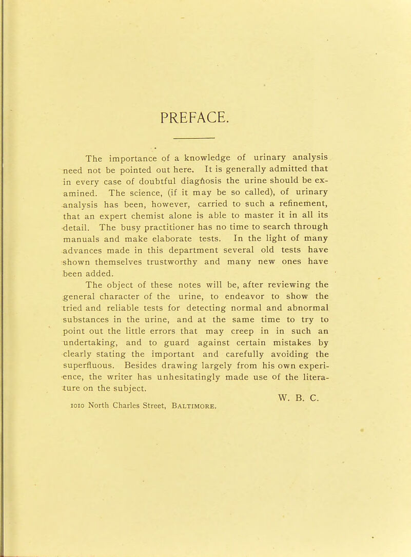 PREFACE. The importance of a knowledge of urinary analysis need not be pointed out here. It is generally admitted that in every case of doubtful diagnosis the urine should be ex- amined. The science, (if it may be so called), of urinary analysis has been, however, carried to such a refinement, that an expert chemist alone is able to master it in all its detail. The busy practitioner has no time to search through manuals and make elaborate tests. In the light of many advances made in this department several old tests have shown themselves trustworthy and many new ones have been added. The object of these notes will be, after reviewing the general character of the urine, to endeavor to show the tried and reliable tests for detecting normal and abnormal substances in the urine, and at the same time to try to point out the little errors that may creep in in such an undertaking, and to guard against certain mistakes by clearly stating the important and carefully avoiding the superfluous. Besides drawing largely from his own experi- ence, the writer has unhesitatingly made use of the litera- ture on the subject. W. B. C. ioio North Chades Street, Baltimore.