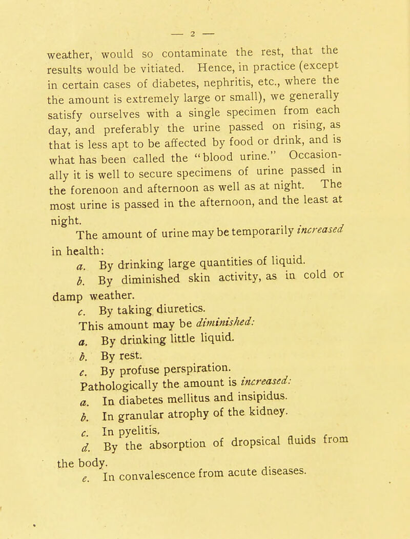 weather, would so contaminate the rest, that the results would be vitiated. Hence, in practice (except in certain cases of diabetes, nephritis, etc., where the the amount is extremely large or small), we generally satisfy ourselves with a single specimen from each day, and preferably the urine passed on rising, as that is less apt to be affected by food or drink, and is what has been called the blood urine. Occasion- ally it is well to secure specimens of urine passed in the forenoon and afternoon as well as at night. The most urine is passed in the afternoon, and the least at night. The amount of urine may be temporarily increased in health: a. By drinking large quantities of liquid. b. By diminished skin activity, as in cold or damp weather. c. By taking diuretics. This amount may be diminished: a. By drinking little liquid. b. By rest. c. By profuse perspiration. Pathologically the amount is increased: a. In diabetes mellitus and insipidus. b. In granular atrophy of the kidney. c. In pyelitis. d. By the absorption of dropsical fluids from the body. e. In convalescence from acute diseases.