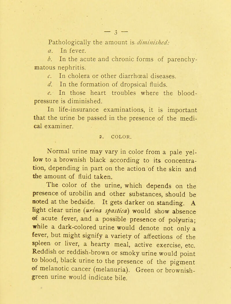 Pathologically the amount is.,diminished: a. In fever. b. In the acute and chronic forms of parenchy- matous nephritis. c. In cholera or other diarrhoeal diseases. d. In the formation of dropsical fluids. e. In those heart troubles where the blood- pressure is diminished. In life-insurance examinations, it is important that the urine be passed in the presence of the medi- cal examiner. 2. COLOR. Normal urine may vary in color from a pale yel- low to a brownish black according to its concentra- tion, depending in part on the action of the skin and the amount of fluid taken. The color of the urine, which depends on the presence of urobilin and other substances, should be noted at the bedside. It gets darker on standing. A light clear urine {urina spastica) would show absence of acute fever, and a possible presence of polyuria; while a dark-colored urine would denote not only a fever, but might signify a variety of affections of the spleen or liver, a hearty meal, active exercise, etc. Reddish or reddish-brown or smoky urine would point to blood, black urine to the presence of the pigment of melanotic cancer (melanuria). Green or brownish- green urine would indicate bile.