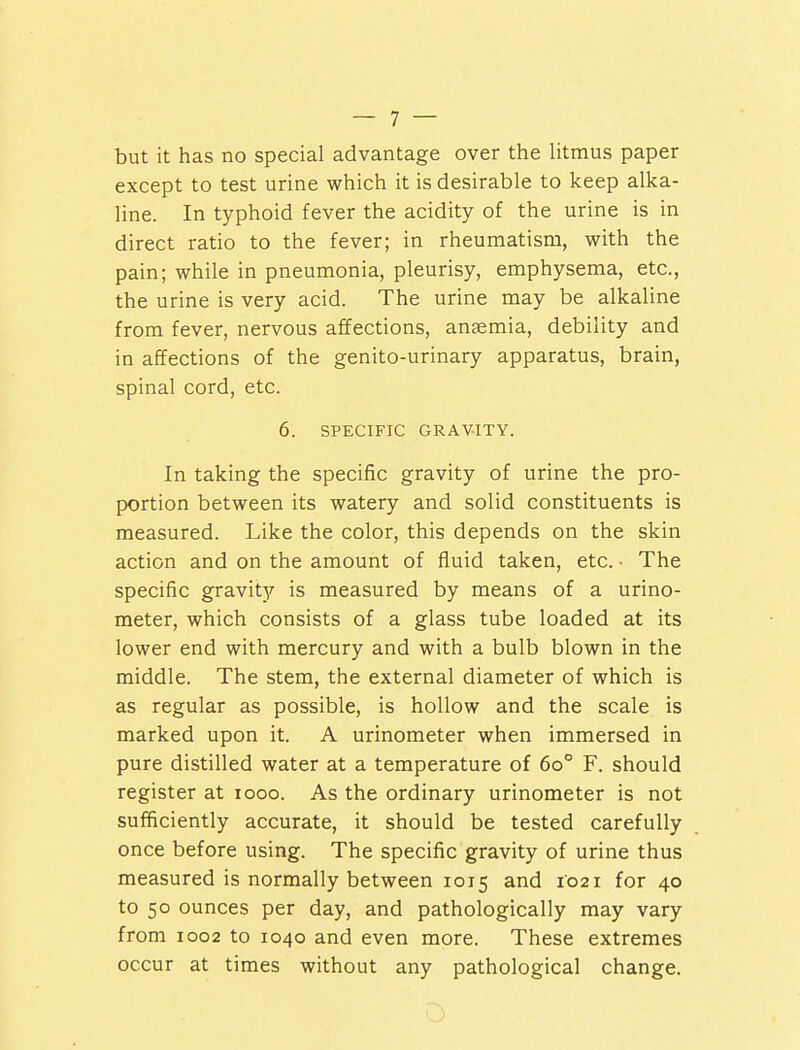 but it has no special advantage over the litmus paper except to test urine which it is desirable to keep alka- line. In typhoid fever the acidity of the urine is in direct ratio to the fever; in rheumatism, with the pain; while in pneumonia, pleurisy, emphysema, etc., the urine is very acid. The urine may be alkaline from fever, nervous affections, anaemia, debility and in affections of the genito-urinary apparatus, brain, spinal cord, etc. 6. SPECIFIC GRAVITY. In taking the specific gravity of urine the pro- portion between its watery and solid constituents is measured. Like the color, this depends on the skin action and on the amount of fluid taken, etc. • The specific gravity is measured by means of a urino- meter, which consists of a glass tube loaded at its lower end with mercury and with a bulb blown in the middle. The stem, the external diameter of which is as regular as possible, is hollow and the scale is marked upon it. A urinometer when immersed in pure distilled water at a temperature of 6o° F. should register at iooo. As the ordinary urinometer is not sufficiently accurate, it should be tested carefully once before using. The specific gravity of urine thus measured is normally between 1015 and 1021 for 40 to 50 ounces per day, and pathologically may vary from 1002 to 1040 and even more. These extremes occur at times without any pathological change.