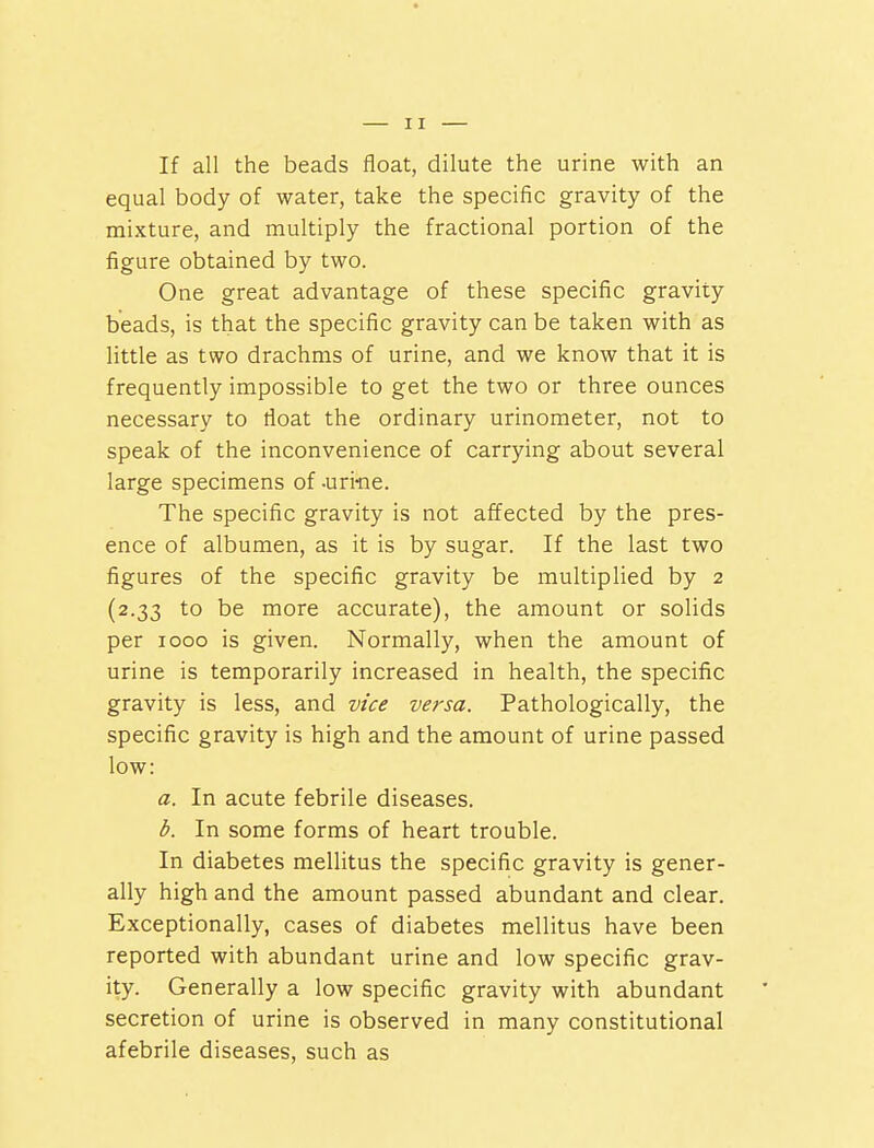 If all the beads float, dilute the urine with an equal body of water, take the specific gravity of the mixture, and multiply the fractional portion of the figure obtained by two. One great advantage of these specific gravity beads, is that the specific gravity can be taken with as little as two drachms of urine, and we know that it is frequently impossible to get the two or three ounces necessary to float the ordinary urinometer, not to speak of the inconvenience of carrying about several large specimens of -uri-ne. The specific gravity is not affected by the pres- ence of albumen, as it is by sugar. If the last two figures of the specific gravity be multiplied by 2 (2.33 to be more accurate), the amount or solids per 1000 is given. Normally, when the amount of urine is temporarily increased in health, the specific gravity is less, and vice versa. Pathologically, the specific gravity is high and the amount of urine passed low: a. In acute febrile diseases. b. In some forms of heart trouble. In diabetes mellitus the specific gravity is gener- ally high and the amount passed abundant and clear. Exceptionally, cases of diabetes mellitus have been reported with abundant urine and low specific grav- ity. Generally a low specific gravity with abundant secretion of urine is observed in many constitutional afebrile diseases, such as