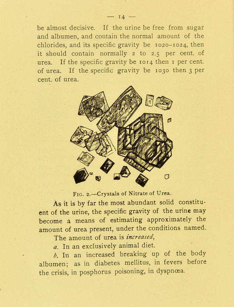 be almost decisive. If the urine be free from sugar and albumen, and contain the normal amount of the chlorides, and its specific gravity be 1020-1024, then it should contain normally 2 to 2.5 per cent, of urea. If the specific gravity be 1014 then 1 per cent, of urea. If the specific gravity be 1030 then 3 per cent, of urea. Fig. 2.—Crystals of Nitrate of Urea. As it is by far the most abundant solid constitu- ent of the urine, the specific gravity of the urine may become a means of estimating approximately the amount of urea present, under the conditions named. The amount of urea is increased, a. In an exclusively animal diet. b. In an increased breaking up of the body albumen; as in diabetes mellitus, in fevers before the crisis, in posphorus poisoning, in dyspnoea.