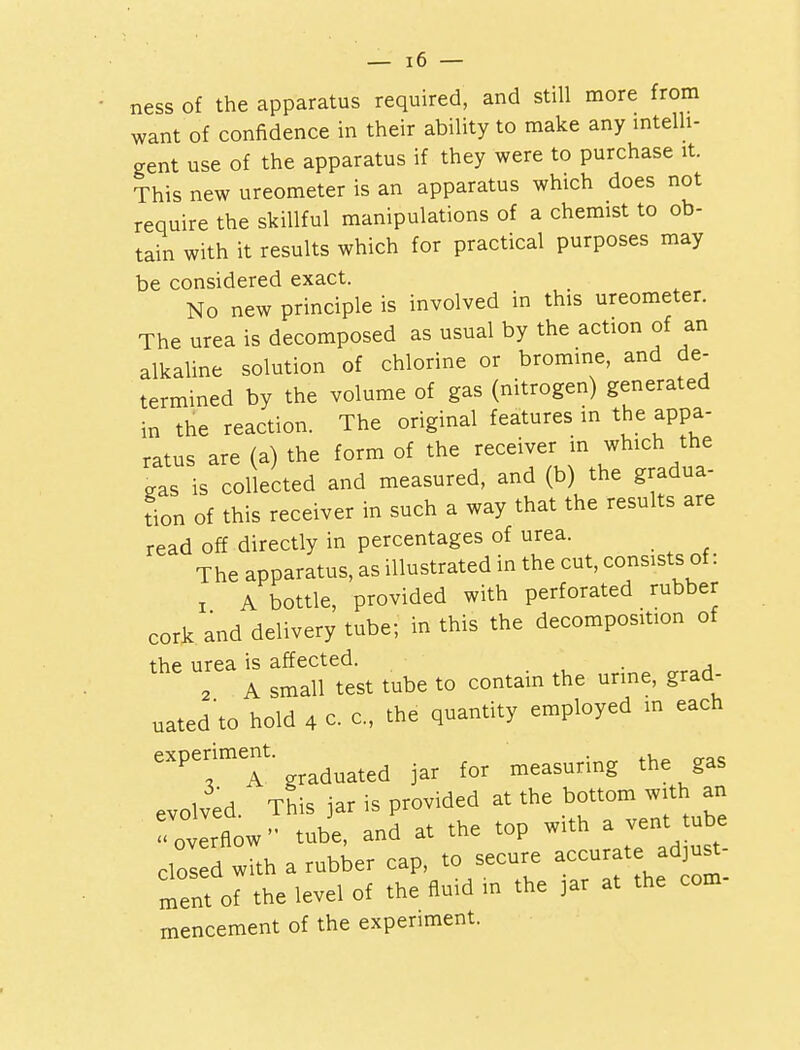 ness of the apparatus required, and still more from want of confidence in their ability to make any intelli- gent use of the apparatus if they were to purchase it. This new ureometer is an apparatus which does not require the skillful manipulations of a chemist to ob- tain with it results which for practical purposes may be considered exact. No new principle is involved in this ureometer. The urea is decomposed as usual by the action of an alkaline solution of chlorine or bromine, and de- termined by the volume of gas (nitrogen) generated in the reaction. The original features in the appa- ratus are (a) the form of the receiver in which the jras is collected and measured, and (b) the gradua- tion of this receiver in such a way that the results are read off directly in percentages of urea. The apparatus, as illustrated in the cut, consists of: , A bottle, provided with perforated rubber cork and delivery tube; in this the decomposition of the urea is affected. ' . . 2 A small test tube to contain the urine, grad- uated'to hold 4 c c, the quantity employed in each eXPCf T graduated jar for measuring the gas evolved. This jar is provided at the bottom with an Tovlrflow'' tube, and at the top with a vent tube clos d with a rubber cap, to secure accurate^ adjust- ment of the level of the fluid in the jar at the com- mencement of the experiment.