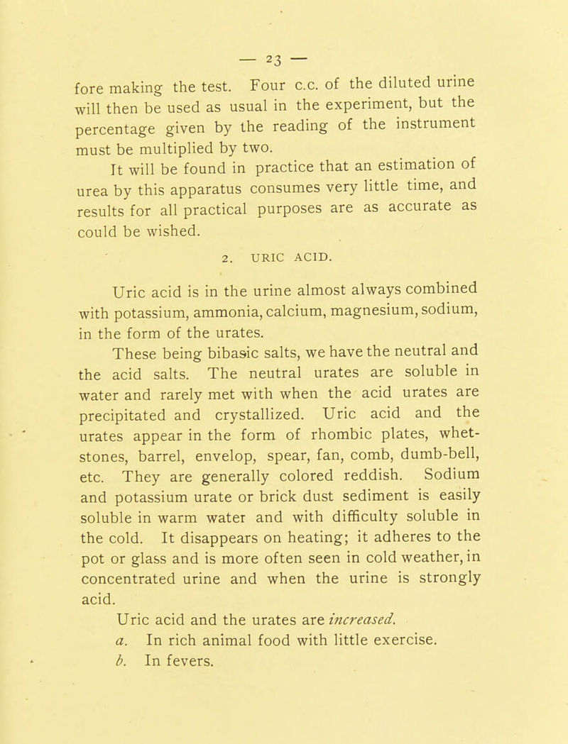 fore making the test. Four c.c. of the diluted urine will then be used as usual in the experiment, but the percentage given by the reading of the instrument must be multiplied by two. It will be found in practice that an estimation of urea by this apparatus consumes very little time, and results for all practical purposes are as accurate as could be wished. 2. URIC ACID. Uric acid is in the urine almost always combined with potassium, ammonia, calcium, magnesium, sodium, in the form of the urates. These being bibasic salts, we have the neutral and the acid salts. The neutral urates are soluble in water and rarely met with when the acid urates are precipitated and crystallized. Uric acid and the urates appear in the form of rhombic plates, whet- stones, barrel, envelop, spear, fan, comb, dumb-bell, etc. They are generally colored reddish. Sodium and potassium urate or brick dust sediment is easily soluble in warm water and with difficulty soluble in the cold. It disappears on heating; it adheres to the pot or glass and is more often seen in cold weather, in concentrated urine and when the urine is strongly acid. Uric acid and the urates are increased. a. In rich animal food with little exercise. b. In fevers.