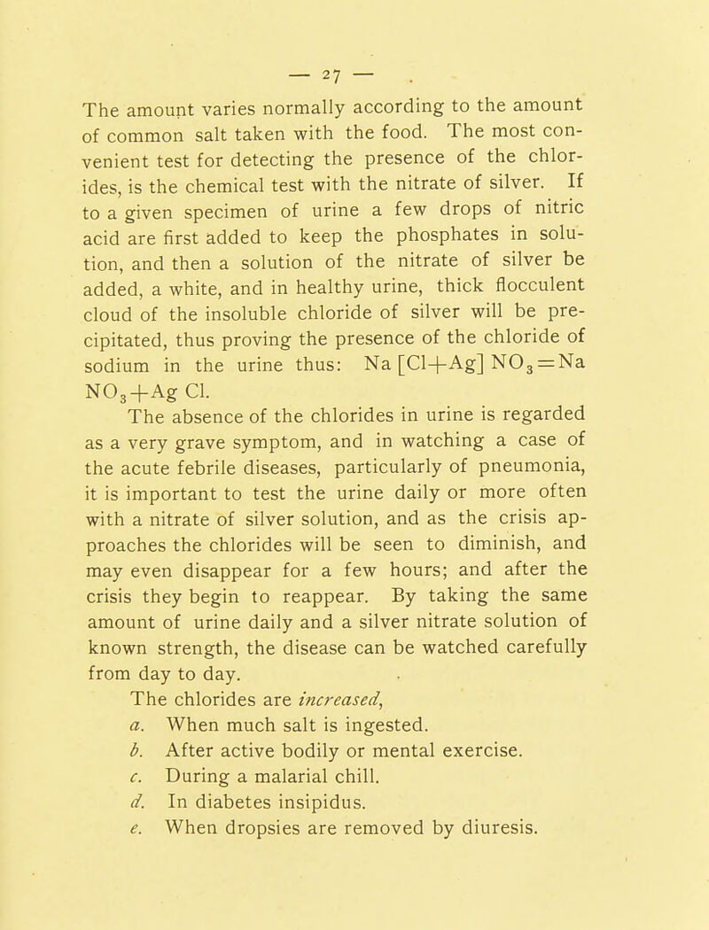 The amount varies normally according to the amount of common salt taken with the food. The most con- venient test for detecting the presence of the chlor- ides, is the chemical test with the nitrate of silver. If to a given specimen of urine a few drops of nitric acid are first added to keep the phosphates in solu- tion, and then a solution of the nitrate of silver be added, a white, and in healthy urine, thick flocculent cloud of the insoluble chloride of silver will be pre- cipitated, thus proving the presence of the chloride of sodium in the urine thus: Na [Cl+Ag] N03 = Na N03+Ag CI. The absence of the chlorides in urine is regarded as a very grave symptom, and in watching a case of the acute febrile diseases, particularly of pneumonia, it is important to test the urine daily or more often with a nitrate of silver solution, and as the crisis ap- proaches the chlorides will be seen to diminish, and may even disappear for a few hours; and after the crisis they begin to reappear. By taking the same amount of urine daily and a silver nitrate solution of known strength, the disease can be watched carefully from day to day. The chlorides are increased, a. When much salt is ingested. b. After active bodily or mental exercise. c. During a malarial chill. d. In diabetes insipidus. e. When dropsies are removed by diuresis.