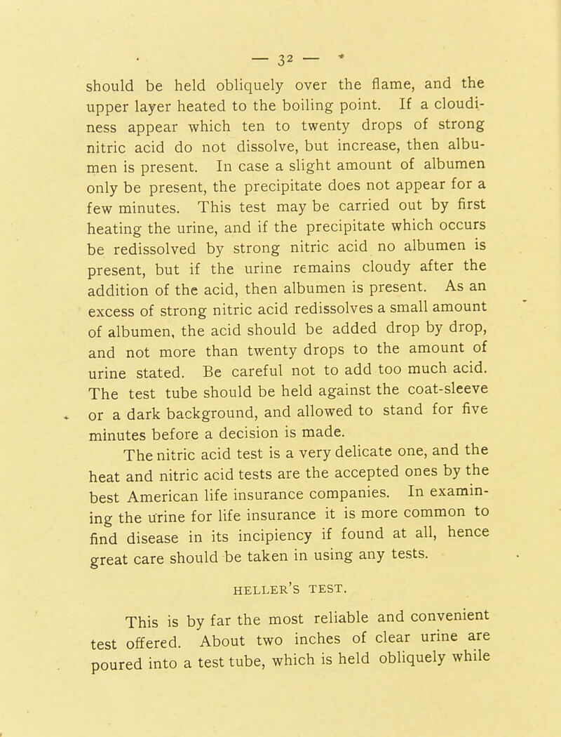 should be held obliquely over the flame, and the upper layer heated to the boiling point. If a cloudi- ness appear which ten to twenty drops of strong nitric acid do not dissolve, but increase, then albu- men is present. In case a slight amount of albumen only be present, the precipitate does not appear for a few minutes. This test may be carried out by first heating the urine, and if the precipitate which occurs be redissolved by strong nitric acid no albumen is present, but if the urine remains cloudy after the addition of the acid, then albumen is present. As an excess of strong nitric acid redissolves a small amount of albumen, the acid should be added drop by drop, and not more than twenty drops to the amount of urine stated. Be careful not to add too much acid. The test tube should be held against the coat-sleeve * or a dark background, and allowed to stand for five minutes before a decision is made. The nitric acid test is a very delicate one, and the heat and nitric acid tests are the accepted ones by the best American life insurance companies. In examin- ing the urine for life insurance it is more common to find disease in its incipiency if found at all, hence great care should be taken in using any tests. heller's test. This is by far the most reliable and convenient test offered. About two inches of clear urine are poured into a test tube, which is held obliquely while