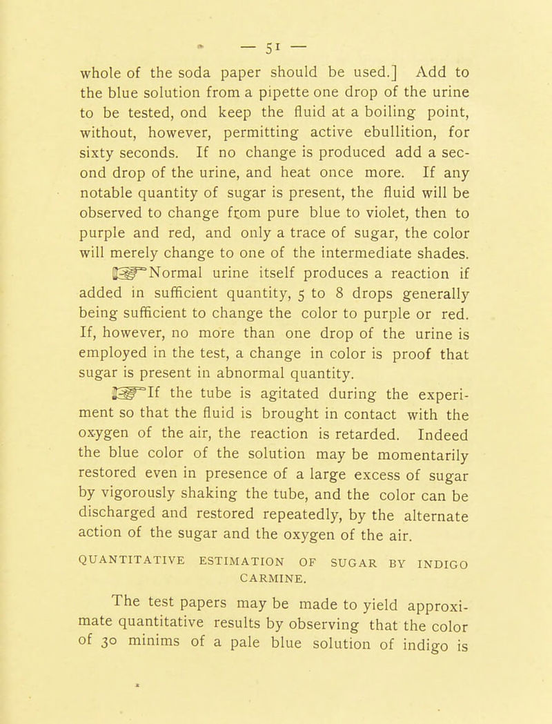 whole of the soda paper should be used.] Add to the blue solution from a pipette one drop of the urine to be tested, ond keep the fluid at a boiling point, without, however, permitting active ebullition, for sixty seconds. If no change is produced add a sec- ond drop of the urine, and heat once more. If any- notable quantity of sugar is present, the fluid will be observed to change fr.om pure blue to violet, then to purple and red, and only a trace of sugar, the color will merely change to one of the intermediate shades. |^°Normal urine itself produces a reaction if added in sufficient quantity, 5 to 8 drops generally being sufficient to change the color to purple or red. If, however, no more than one drop of the urine is employed in the test, a change in color is proof that sugar is present in abnormal quantity. JggTTf the tube is agitated during the experi- ment so that the fluid is brought in contact with the oxygen of the air, the reaction is retarded. Indeed the blue color of the solution may be momentarily restored even in presence of a large excess of sugar by vigorously shaking the tube, and the color can be discharged and restored repeatedly, by the alternate action of the sugar and the oxygen of the air. QUANTITATIVE ESTIMATION OF SUGAR BY INDIGO CARMINE. The test papers may be made to yield approxi- mate quantitative results by observing that the color of 30 minims of a pale blue solution of indigo is