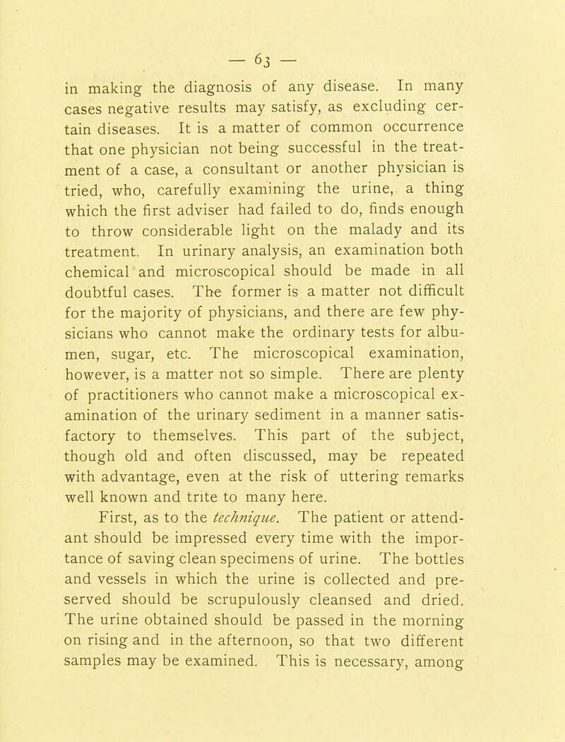 in making the diagnosis of any disease. In many cases negative results may satisfy, as excluding cer- tain diseases. It is a matter of common occurrence that one physician not being successful in the treat- ment of a case, a consultant or another physician is tried, who, carefully examining the urine, a thing which the first adviser had failed to do, finds enough to throw considerable light on the malady and its treatment. In urinary analysis, an examination both chemical and microscopical should be made in all doubtful cases. The former is a matter not difficult for the majority of physicians, and there are few phy- sicians who cannot make the ordinary tests for albu- men, sugar, etc. The microscopical examination, however, is a matter not so simple. There are plenty of practitioners who cannot make a microscopical ex- amination of the urinary sediment in a manner satis- factory to themselves. This part of the subject, though old and often discussed, may be repeated with advantage, even at the risk of uttering remarks well known and trite to many here. First, as to the technique. The patient or attend- ant should be impressed every time with the impor- tance of saving clean specimens of urine. The bottles and vessels in which the urine is collected and pre- served should be scrupulously cleansed and dried. The urine obtained should be passed in the morning on rising and in the afternoon, so that two different samples may be examined. This is necessary, among