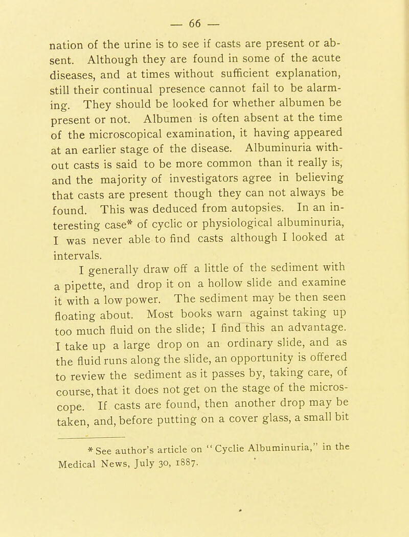 nation of the urine is to see if casts are present or ab- sent. Although they are found in some of the acute diseases, and at times without sufficient explanation, still their continual presence cannot fail to be alarm- ing. They should be looked for whether albumen be present or not. Albumen is often absent at the time of the microscopical examination, it having appeared at an earlier stage of the disease. Albuminuria with- out casts is said to be more common than it really is, and the majority of investigators agree in believing that casts are present though they can not always be found. This was deduced from autopsies. In an in- teresting case* of cyclic or physiological albuminuria, I was never able to find casts although I looked at intervals. I generally draw off a little of the sediment with a pipette, and drop it on a hollow slide and examine it with a low power. The sediment may be then seen floating about. Most books warn against taking up too much fluid on the slide; I find this an advantage. I take up a large drop on an ordinary slide, and as the fluid runs along the slide, an opportunity is offered to review the sediment as it passes by, taking care, of course, that it does not get on the stage of the micros- cope. If casts are found, then another drop may be taken, and, before putting on a cover glass, a small bit *See author's article on  Cyclie Albuminuria, in the Medical News, July 30, 1887.