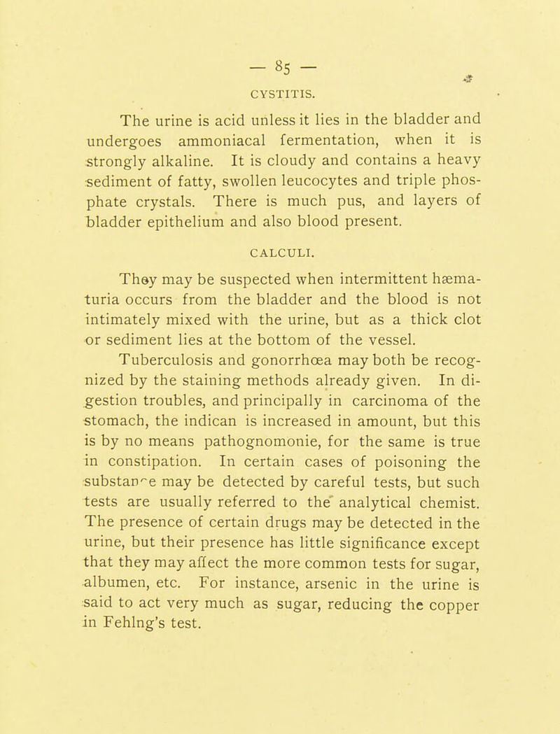 CYSTITIS. The urine is acid unless it lies in the bladder and undergoes ammoniacal fermentation, when it is strongly alkaline. It is cloudy and contains a heavy sediment of fatty, swollen leucocytes and triple phos- phate crystals. There is much pus, and layers of bladder epithelium and also blood present. CALCULI. They may be suspected when intermittent hema- turia occurs from the bladder and the blood is not intimately mixed with the urine, but as a thick clot or sediment lies at the bottom of the vessel. Tuberculosis and gonorrhoea may both be recog- nized by the staining methods already given. In di- gestion troubles, and principally in carcinoma of the stomach, the indican is increased in amount, but this is by no means pathognomonic, for the same is true in constipation. In certain cases of poisoning the substance may be detected by careful tests, but such tests are usually referred to the' analytical chemist. The presence of certain drugs may be detected in the urine, but their presence has little significance except that they may affect the more common tests for sugar, albumen, etc. For instance, arsenic in the urine is said to act very much as sugar, reducing the copper in Fehlng's test.
