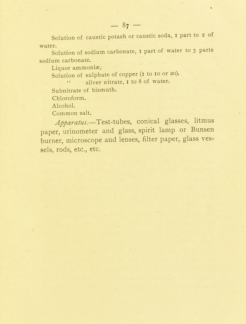 water. Solution of sodium carbonate, 1 part of water to 3 parts sodium carbonate. Liquor ammonite, Solution of sulphate of copper (1 to 10 or 20).  silver nitrate, I to 8 of water. Subnitrate of bismuth. Chloroform. Alcohol. Common salt. Apparatus.—Test-tubes, conical glasses, litmus paper, urinometer and glass, spirit lamp or Bunsen burner, microscope and lenses, filter paper, glass ves- sels, rods, etc., etc.