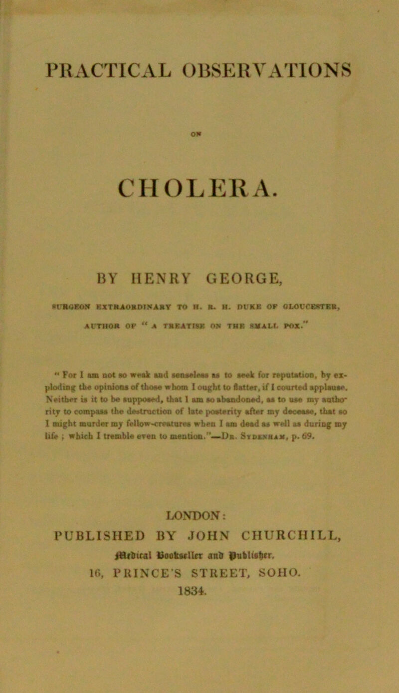 PRACTICAL OBSERVATIONS on CHOLERA. BY HENRY GEORGE, SfROEOW EXTRAORDINARY TO B. L H. fH'KK OF OLOVCEftTER, AUTHOR OP “ A TREATISE Off THE SHAM. FOX. n For I urn not so weak and miuoIw aa to aeek for reputation, by ex- ploding the opinion* of thoae whom I ought to flatter, if 1 courted applau*e. Neither ia it to be supposed, that 1 am so abandoned, aa to uae my author rite to compasa the destruction of late posterity after my deoeaae, that ao I might murder my fellow-creature* when I am dead aa well aa during my Ufe ; which 1 tremble cron to mention. Dr. Stdashah, p. 69. LONDON: PUBLISHED BY JOHN CHURCHILL, jHf&ical liook&fllct anU ©ubltshtr, 10, PRINCE’S STREET, SOHO. 1834.