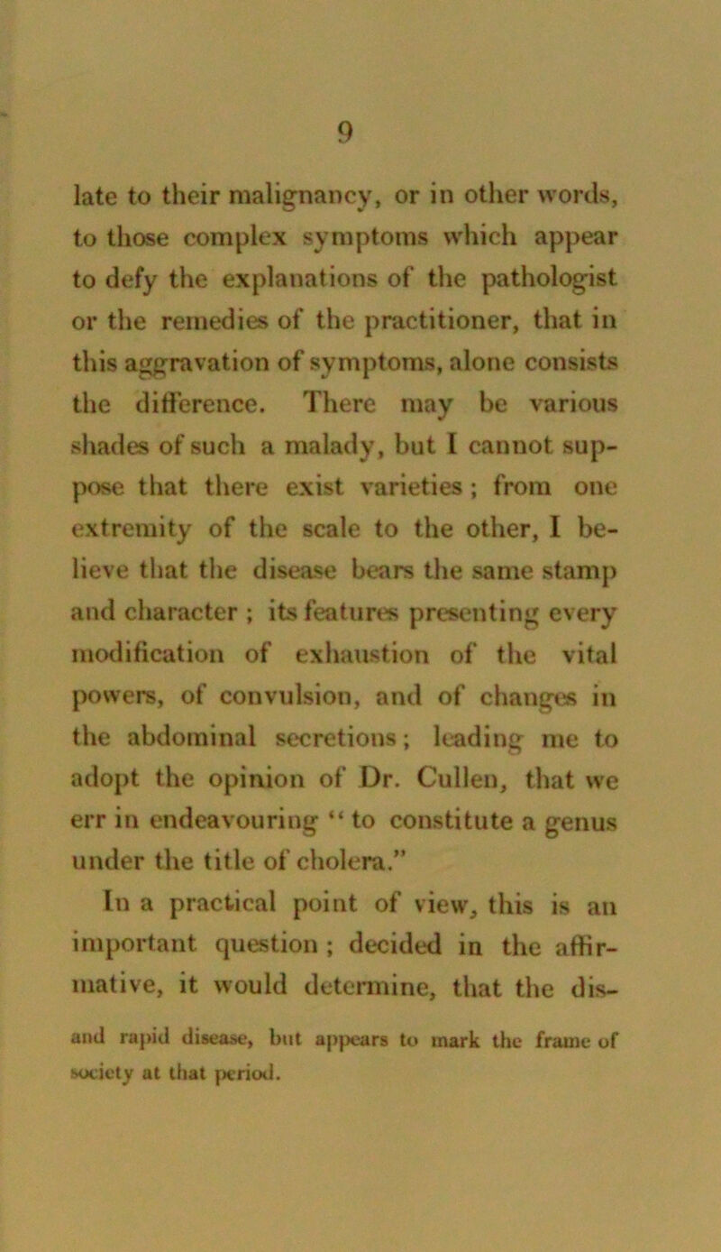 late to their malignancy, or in other words, to those complex symptoms which appear to defy the explanations of the pathologist or the remedies of the practitioner, that in this aggravation of symptoms, alone consists the difference. There may be various shades of such a malady, but I cannot sup- pose that there exist varieties; from one extremity of the scale to the other, I be- lieve that the disease bears the same stamp and character ; its features presenting every modification of exhaustion of the vital powers, of convulsion, and of changes in the abdominal secretions; leading me to adopt the opinion of Dr. Cullen, that we err in endeavouring “ to constitute a genus under the title of cholera.” In a practical point of view, this is an important question ; decided in the affir- mative, it would determine, that the dis- and rapid disease, but appears to mark the frame of society at that period.