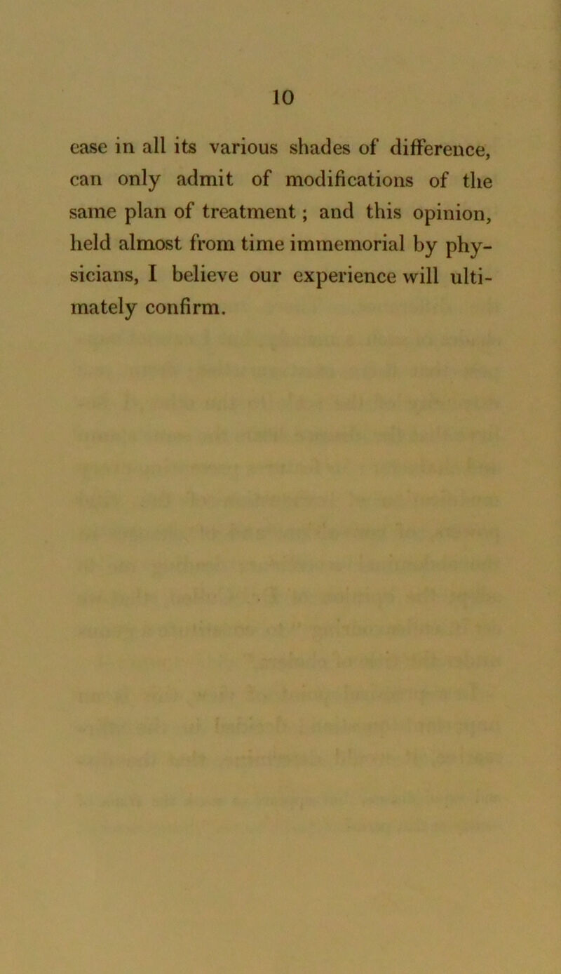 case in all its various shades of difference, can only admit of modifications of the same plan of treatment; and this opinion, held almost from time immemorial by phy- sicians, I believe our experience will ulti- mately confirm.