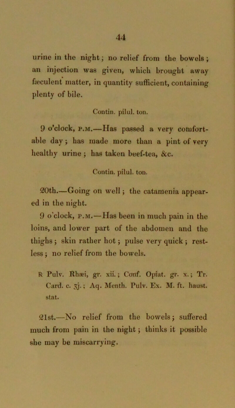 urine in the night; no relief from the bowels ; an injection was given, which brought away feculent matter, in quantity sufficient, containing plenty of bile. Contin. pilul. ton. 9 o’clock, p.m.—Has passed a very comfort- able day ; has made more than a pint of very healthy urine ; has taken beef-tea, &c. Contin. pilul. ton. 20th.—Going on well; the catamenia appear- ed in the night. 9 o’clock, p.m. — Has been in much pain in the loins, and lower part of the abdomen and the thighs ; skin rather hot; pulse very quick ; rest- less j no relief from the bowels. R Pulv. Rhaei, gr. xii.; Conf. Opiat. gr. x.; Tr. Card. c. sj.; Aq. Month. Pulv. Ex. M. ft. haust. stat. 21st.—No relief from the bowels; suffered much from pain in the night; thinks it possible she may be miscarrying.