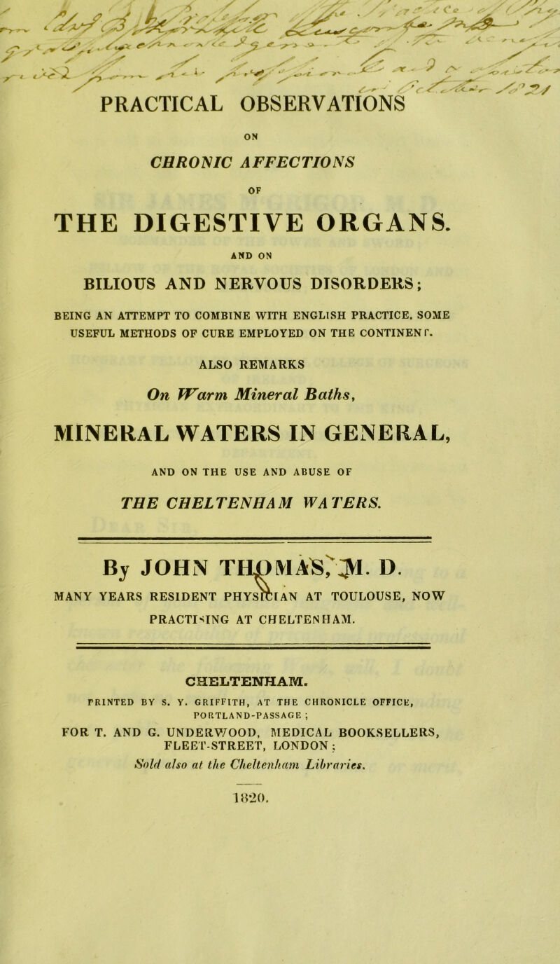 r PRACTICAL OBSERVATIONS ON CHRONIC AFFECTIONS OF THE DIGESTIVE ORGANS. AND ON BILIOUS AND NERVOUS DISORDERS; BEING AN ATTEMPT TO COMBINE WITH ENGLISH PRACTICE. SOME USEFUL METHODS OF CURE EMPLOYED ON THE CONTINENT. ALSO REMARKS On Warm Mineral Baths, MINERAL WATERS IN GENERAL, AND ON THE USE AND ABUSE OF THE CHELTENHAM WATERS. By JOHN THOMAS^JV!- D. MANY YEARS RESIDENT PHYSICIAN AT TOULOUSE, NOW PRACTICING AT CHELTENHAM. CHELTENHAM. TRINTED BY S. Y. GRIFFITH, AT THE CHRONICLE OFFICE, PORTLAND-PASSAGE ; FOR T. AND G. UNDERWOOD, MEDICAL BOOKSELLERS, FLEET-STREET, LONDON ; Sold also at the Cheltenham Libraries. 18*20.