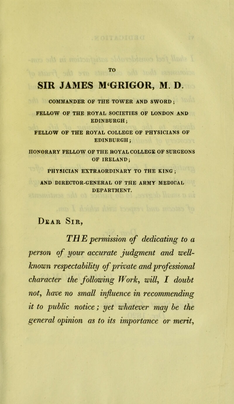 SIR JAMES M‘GRIGOR, M. D. COMMANDER OF THE TOWER AND SWORD ; FELLOW OF THE ROYAL SOCIETIES OF LONDON AND EDINBURGH; FELLOW OF THE ROYAL COLLEGE OF PHYSICIANS OF EDINBURGH; HONORARY FELLOW OF THE ROYAL COLLEGE OF SURGEONS OF IRELAND; PHYSICIAN EXTRAORDINARY TO THE KING ; AND DIRECTOR-GENERAL OF THE ARMY MEDICAL DEPARTMENT. Dear Sir, THE permission of dedicating to a person of your accurate judgment and well- known respectability of private and professional character the following Work, will, I doubt not, have no small influence in recommending it to public notice; yet whatever may be the general opinion as to its importance or merit,