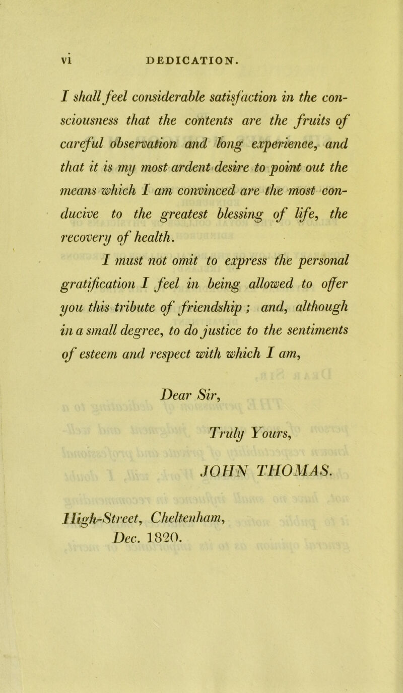 I shall feel considerable satisfaction in the con- sciousness that the contents are the fruits of careful observation and long experience, and that it is my most ardent desire to point out the means which I am convinced are the most con- ducive to the greatest blessing of life, the recovery of health, I must not omit to express the personal gratification I feel in being allowed to offer you this tribute off’ friendship ; and, although in a small degree, to do justice to the sentiments of esteem and respect with which I am, Dear Sir, Truly Yours, JOHN THOMAS. High-Street, Cheltenham, Dec. 1820.
