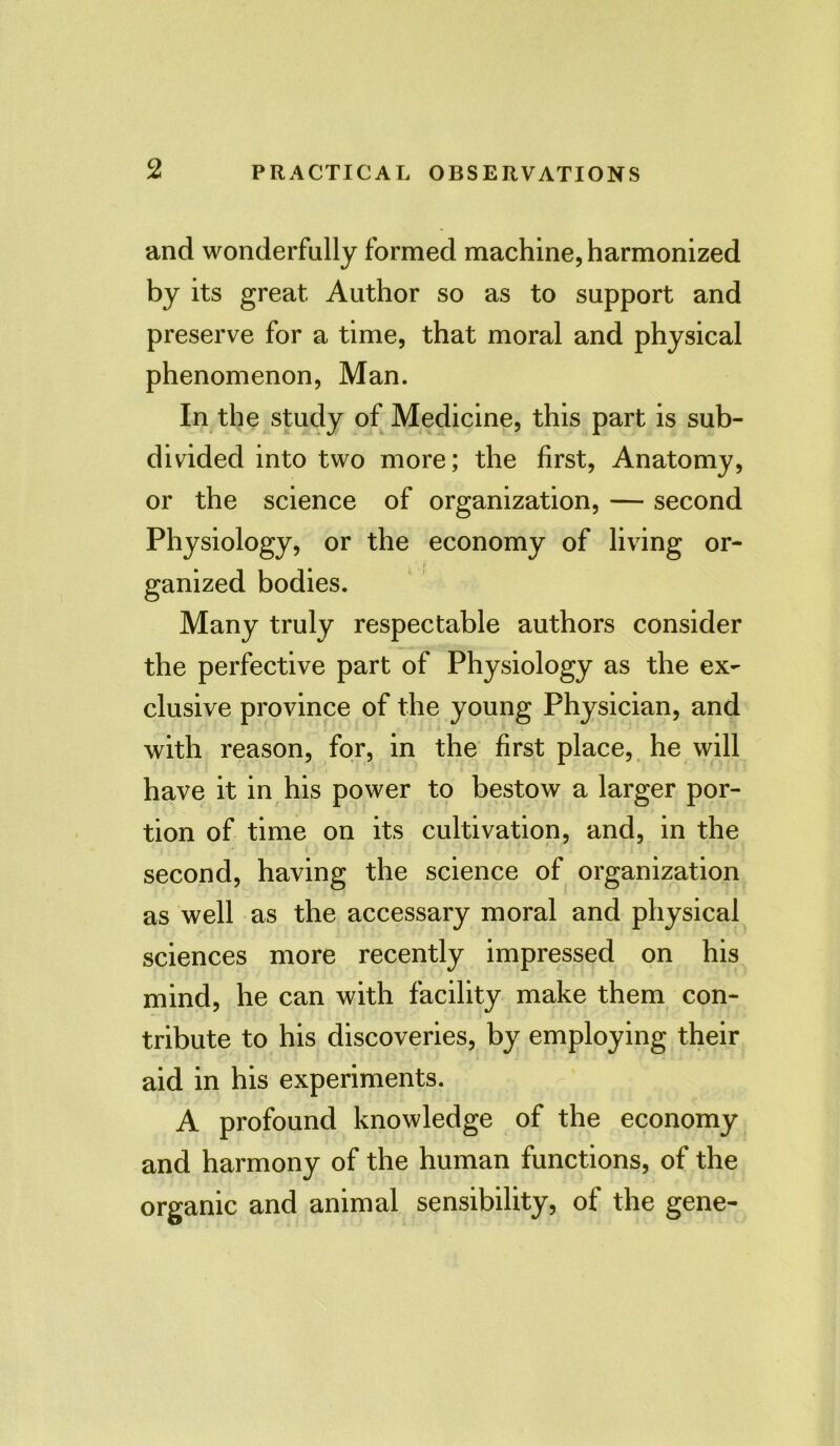 and wonderfully formed machine, harmonized by its great Author so as to support and preserve for a time, that moral and physical phenomenon, Man. In the study of Medicine, this part is sub- divided into two more; the first, Anatomy, or the science of organization, — second Physiology, or the economy of living or- ganized bodies. Many truly respectable authors consider the perfective part of Physiology as the ex- clusive province of the young Physician, and with reason, for, in the first place, he will have it in his power to bestow a larger por- tion of time on its cultivation, and, in the second, having the science of organization as well as the accessary moral and physical sciences more recently impressed on his mind, he can with facility make them con- tribute to his discoveries, by employing their aid in his experiments. A profound knowledge of the economy and harmony of the human functions, of the organic and animal sensibility, of the gene-