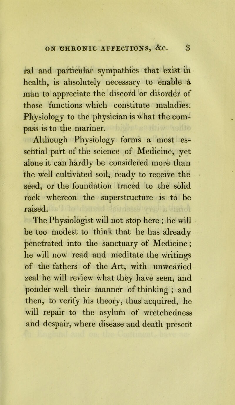 ral and particular sympathies that exist in health, is absolutely necessary to enable a man to appreciate the discord or disorder of those functions which constitute maladies. Physiology to the physician is what the com- pass is to the mariner. Although Physiology forms a most es- sential part of the science of Medicine, yet alone it can hardly be considered more than the well cultivated soil, ready to receive the seed, or the foundation traced to the solid rock whereon the superstructure is to be raised. The Physiologist will not stop here ; he will be too modest to think that he has already penetrated into the sanctuary of Medicine; he will now read and meditate the writings of the fathers of the Art, with unwearied zeal he will review what they have seen, and ponder well their manner of thinking ; and then, to verify his theory, thus acquired, he will repair to the asylum of wretchedness and despair, where disease and death present