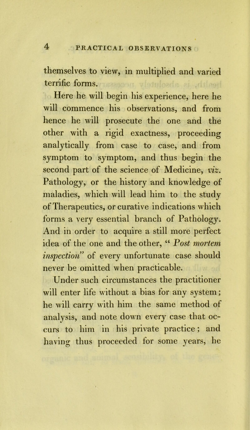 themselves to view, in multiplied and varied terrific forms. Here he will begin his experience, here he will commence his observations, and from hence he will prosecute the one and the other with a rigid exactness, proceeding analytically from case to case, and from symptom to symptom, and thus begin the second part of the science of Medicine, viz. Pathology, or the history and knowledge of maladies, which will lead him to the studv of Therapeutics, or curative indications which forms a very essential branch of Pathology. And in order to acquire a still more perfect idea of the one and the other, “ Post mortem inspection ’ of every unfortunate case should never be omitted when practicable. Under such circumstances the practitioner will enter life without a bias for any system; he will carry with him the same method of analysis, and note down every case that oc- curs to him in his private practice; and having thus proceeded for some years, he