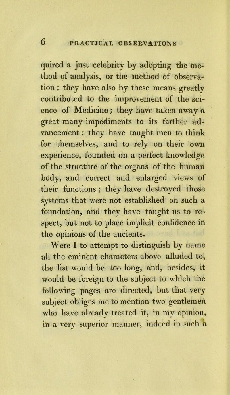 quired a just celebrity by adopting the me- thod of analysis, or the method of observa- tion ; they have also by these means greatly contributed to the improvement of the sci- ence of Medicine; they have taken away a great many impediments to its farther ad- vancement ; they have taught men to think for themselves, and to rely on their own experience, founded on a perfect knowledge of the structure of the organs of the human body, and correct and enlarged views of their functions ; they have destroyed those systems that were not established on such a foundation, and they have taught us to re- spect, but not to place implicit confidence in the opinions of the ancients. Were I to attempt to distinguish by name all the eminent characters above alluded to, the list would be too long, and, besides, it would be foreign to the subject to which the following pages are directed, but that very subject obliges me to mention two gentlemen who have already treated it, in my opinion, in a very superior manner, indeed in such a