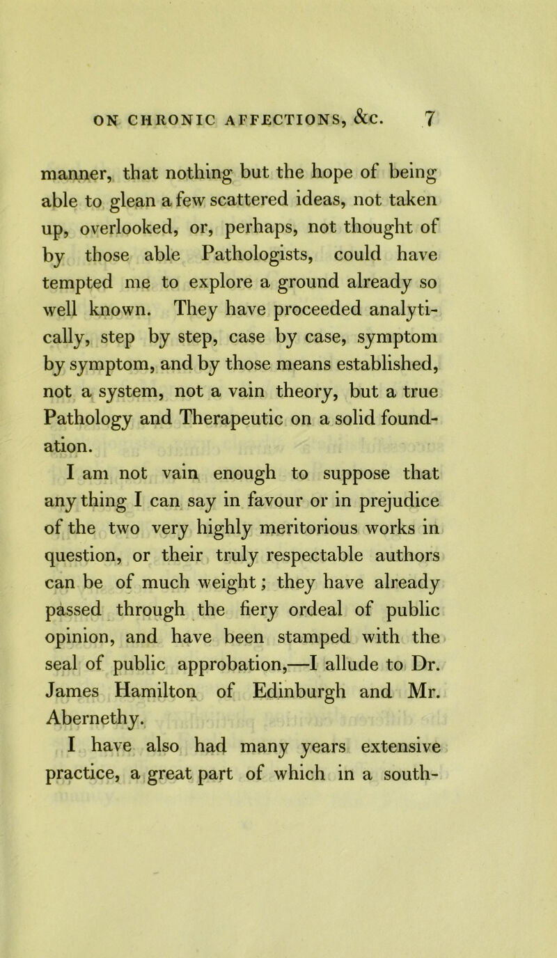 manner, that nothing but the hope of being able to glean a few scattered ideas, not taken up, overlooked, or, perhaps, not thought of by those able Pathologists, could have tempted me to explore a ground already so well known. They have proceeded analyti- cally, step by step, case by case, symptom by symptom, and by those means established, not a system, not a vain theory, but a true Pathology and Therapeutic on a solid found- ation. I am not vain enough to suppose that anything I can say in favour or in prejudice of the two very highly meritorious works in question, or their truly respectable authors can be of much weight; they have already passed through the fiery ordeal of public opinion, and have been stamped with the seal of public approbation,—I allude to Dr. James Hamilton of Edinburgh and Mr. Abernethy. I have also had many years extensive practice, a great part of which in a south-