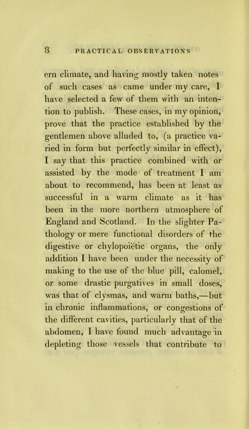 ern climate, and having mostly taken notes of such cases as came under my care, 1 have selected a few of them with an inten- tion to publish. These cases, in my opinion, prove that the practice established by the gentlemen above alluded to, (a practice va- ried in form but perfectly similar in effect), I say that this practice combined with or assisted by the mode of treatment I am about to recommend, has been at least as successful in a warm climate as it has been in the more northern atmosphere of England and Scotland. In the slighter Pa- thology or mere functional disorders of the digestive or chylopoietic organs, the only addition I have been under the necessity of making to the use of the blue pill, calomel, or some drastic purgatives in small doses, was that of clysmas, and warm baths,—but in chronic inflammations, or congestions of the different cavities, particularly that of the abdomen, I have found much advantage in depleting those vessels that contribute to