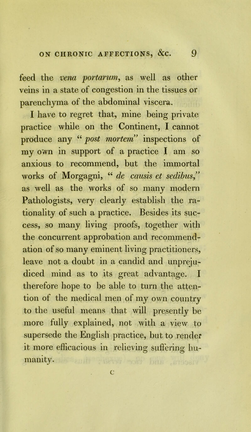 feed the vena portarum, as well as other veins in a state of congestion in the tissues or parenchyma of the abdominal viscera. I have to regret that, mine being private practice while on the Continent, I cannot produce any “ post mortem ’ inspections of my own in support of a practice I am so anxious to recommend, but the immortal works of Morgagni, “ cle causis et seclibus ” as well as the works of so many modern Pathologists, very clearly establish the ra- tionality of such a practice. Besides its suc- cess, so many living proofs, together with the concurrent approbation and recommend- ation of so many eminent living practitioners, leave not a doubt in a candid and unpreju- diced mind as to its great advantage. I therefore hope to be able to turn the atten- tion of the medical men of my own country to the useful means that will presently be more fully explained, not with a view to supersede the English practice, but to render it more efficacious in relieving suffering hu- manity.